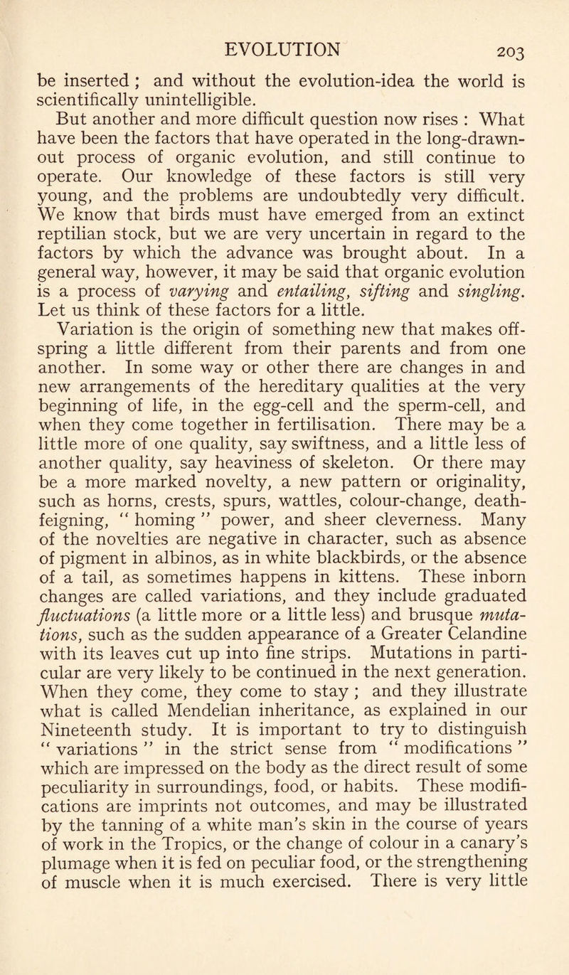be inserted ; and without the evolution-idea the world is scientifically unintelligible. But another and more difficult question now rises : What have been the factors that have operated in the long-drawn- out process of organic evolution, and still continue to operate. Our knowledge of these factors is still very young, and the problems are undoubtedly very difficult. We know that birds must have emerged from an extinct reptilian stock, but we are very uncertain in regard to the factors by which the advance was brought about. In a general way, however, it may be said that organic evolution is a process of varying and entailing, sifting and singling. Let us think of these factors for a little. Variation is the origin of something new that makes off¬ spring a little different from their parents and from one another. In some way or other there are changes in and new arrangements of the hereditary qualities at the very beginning of life, in the egg-cell and the sperm-cell, and when they come together in fertilisation. There may be a little more of one quality, say swiftness, and a little less of another quality, say heaviness of skeleton. Or there may be a more marked novelty, a new pattern or originality, such as horns, crests, spurs, wattles, colour-change, death- feigning, “ homing ” power, and sheer cleverness. Many of the novelties are negative in character, such as absence of pigment in albinos, as in white blackbirds, or the absence of a tail, as sometimes happens in kittens. These inborn changes are called variations, and they include graduated fluctuations (a little more or a little less) and brusque muta¬ tions, such as the sudden appearance of a Greater Celandine with its leaves cut up into fine strips. Mutations in parti¬ cular are very likely to be continued in the next generation. When they come, they come to stay ; and they illustrate what is called Mendelian inheritance, as explained in our Nineteenth study. It is important to try to distinguish “ variations ” in the strict sense from “ modifications ” which are impressed on the body as the direct result of some peculiarity in surroundings, food, or habits. These modifi¬ cations are imprints not outcomes, and may be illustrated by the tanning of a white man’s skin in the course of years of work in the Tropics, or the change of colour in a canary’s plumage when it is fed on peculiar food, or the strengthening of muscle when it is much exercised. There is very little