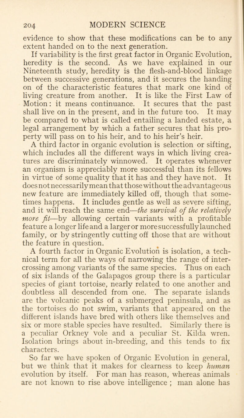 evidence to show that these modifications can be to any extent handed on to the next generation. If variability is the first great factor in Organic Evolution, heredity is the second. As we have explained in our Nineteenth study, heredity is the flesh-and-blood linkage between successive generations, and it secures the handing on of the characteristic features that mark one kind of living creature from another. It is like the First Law of Motion: it means continuance. It secures that the past shall live on in the present, and in the future too. It may be compared to what is called entailing a landed estate, a legal arrangement by which a father secures that his pro¬ perty will pass on to his heir, and to his heir's heir. A third factor in organic evolution is selection or sifting, which includes all the different ways in which living crea¬ tures are discriminately winnowed. It operates whenever an organism is appreciably more successful than its fellows in virtue of some quality that it has and they have not. It does not necessarily mean that those without the advantageous new feature are immediately killed off, though that some¬ times happens. It includes gentle as well as severe sifting, and it will reach the same end—the survival of the relatively more fit—by allowing certain variants with a profitable feature a longer life and a larger or more successfully launched family, or by stringently cutting off those that are without the feature in question. A fourth factor in Organic Evolution is isolation, a tech¬ nical term for all the ways of narrowing the range of inter¬ crossing among variants of the same species. Thus on each of six islands of the Galapagos group there is a particular species of giant tortoise, nearly related to one another and doubtless all descended from one. The separate islands are the volcanic peaks of a submerged peninsula, and as the tortoises do not swim, variants that appeared on the different islands have bred with others like themselves and six or more stable species have resulted. Similarly there is a peculiar Orkney Vole and a peculiar St. Kilda wren. Isolation brings about in-breeding, and this tends to fix characters. So far we have spoken of Organic Evolution in general, but we think that it makes for clearness to keep human evolution by itself. For man has reason, whereas animals are not known to rise above intelligence ; man alone has