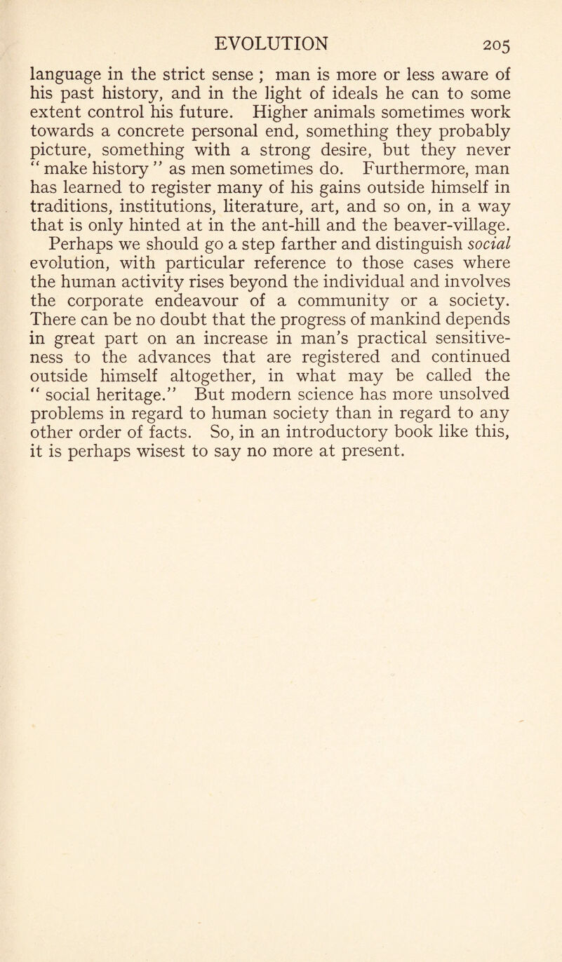 language in the strict sense ; man is more or less aware of his past history, and in the light of ideals he can to some extent control his future. Higher animals sometimes work towards a concrete personal end, something they probably picture, something with a strong desire, but they never “ make history ” as men sometimes do. Furthermore, man has learned to register many of his gains outside himself in traditions, institutions, literature, art, and so on, in a way that is only hinted at in the ant-hill and the beaver-village. Perhaps we should go a step farther and distinguish social evolution, with particular reference to those cases where the human activity rises beyond the individual and involves the corporate endeavour of a community or a society. There can be no doubt that the progress of mankind depends in great part on an increase in man’s practical sensitive¬ ness to the advances that are registered and continued outside himself altogether, in what may be called the “ social heritage.” But modern science has more unsolved problems in regard to human society than in regard to any other order of facts. So, in an introductory book like this, it is perhaps wisest to say no more at present.