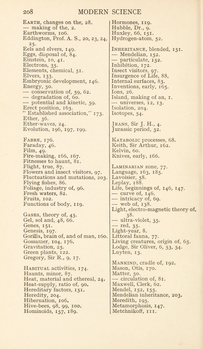 Earth, changes on the, 28. — making of the, 2. Earthworms, 106. Eddington, Prof. A. S., 20, 23, 24, 25- Eels and elvers, 149. Eggs, disposal of, 84. Einstein, 10, 41. Electrons, 35. Elements, chemical, 51. Elvers, 133. Embryonic development, 146. Energy, 50. — conservation of, 59, 62. — degradation of, 60. — potential and kinetic, 59. Erect position, 163. “ Established association,” 173. Ether, 36. Ether-waves, 24. Evolution, 196, 197, 199. Fabre, 176. Faraday, 46. Film, 49. Fire-making, 166, 167. Fitnesses to haunt, 81. Flight, true, 87. Flowers and insect visitors, 97. Fluctuations and mutations, 203. Flying fishes, 86. Foliage, industry of, 96. Fresh waters, 82. Fruits, 102. Functions of body, 119. Gases, theory of, 45. Gel, sol and, 48, 66. Genes, 151. Genesis, 197. Gorilla, brain of, and of man, 160. Gossamer, 104, 176. Gravitation, 25. Green plants, 122. Gregory, Sir R., 9, 17. Habitual activities, 174. Haunts, minor, 87. Heat, material and ethereal, 24. Heat-supply, ratio of, 90. Hereditary factors, 151. Heredity, 204. Hibernation, 106. Hive-bees, 98, 99, 100. Hominoids, 157, 189. Hormones, 119. Hubble, Dr., 9. Huxley, 66, 151. Hydrogen-atom, 52. Inheritance, blended, 151. — Mendelian, 152. — particulate, 152. Inhibition, 172. Insect visitors, 97. Insurgence of Life, 88. Internal surfaces, 83. Inventions, early, 165. Ions, 26. Island, making of an, 1. — universes, 12, 13. Isolation, 204. Isotopes, 54. Jeans, Sir J. H., 4. Jurassic period, 32. Katabolic processes, 68. Keith, Sir Arthur, 162. Kelvin, 60. Knives, early, 166. Laminarian zone, 77. Language, 163, 185. Lavoisier, 58. Leplay, 188. Life, beginnings of, 146, 147. — curve of, 146. — intricacy of, 69. — web of, 138. Light, electro-magnetic theory of, 38. — ultra-violet, 35. — red, 35. Light-year, 8. Littoral fauna, 77. Living creatures, origin of, 65. Lodge, Sir Oliver, 6, 53, 54. Luyten, 13. Mankind, cradle of, 192. Mason, Otis, 170. Matter, 50. — circulation of, 81. Maxwell, Clerk, 62. Mendel, 152, 155. Mendelian inheritance, 203. Meredith, 195. Metamorphosis, 147. Metchnikoff, 111.