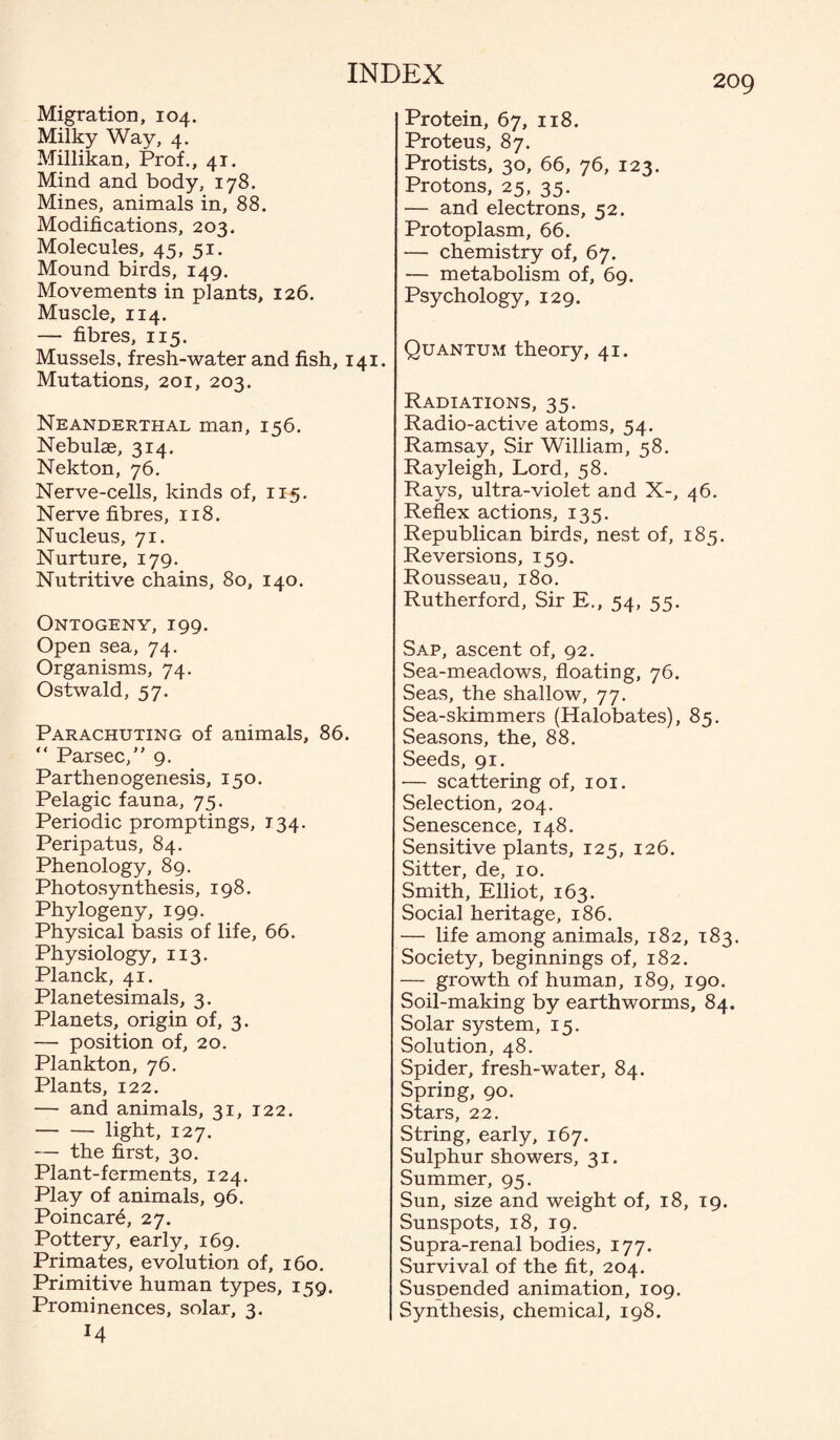 209 Migration, 104. Milky Way, 4. Millikan, Prof., 41. Mind and body, 178. Mines, animals in, 88. Modifications, 203. Molecules, 45, 51. Mound birds, 149. Movements in plants, 126. Muscle, 114. — fibres, 115. Mussels, fresh-water and fish, 141. Mutations, 201, 203. Neanderthal man, 156. Nebulas, 314. Nekton, 76. Nerve-cells, kinds of, 115. Nerve fibres, 118. Nucleus, 71. Nurture, 179. Nutritive chains, 80, 140. Ontogeny, 199. Open sea, 74. Organisms, 74. Ostwald, 57. Parachuting of animals, 86. “ Parsec,” 9. Parthenogenesis, 150. Pelagic fauna, 75. Periodic promptings, 134. Peripatus, 84. Phenology, 89. Photosynthesis, 198. Phylogeny, 199. Physical basis of life, 66. Physiology, 113. Planck, 41. Planetesimals, 3. Planets, origin of, 3. — position of, 20. Plankton, 76. Plants, 122. — and animals, 31, 122. -light, 127. — the first, 30. Plant-ferments, 124. Play of animals, 96. Poincar6, 27. Pottery, early, 169. Primates, evolution of, 160. Primitive human types, 159. Prominences, solar, 3. Protein, 67, 118. Proteus, 87. Protists, 30, 66, 76, 123. Protons, 25, 35. — and electrons, 52. Protoplasm, 66. — chemistry of, 67. — metabolism of, 69. Psychology, 129. Quantum theory, 41. Radiations, 35. Radio-active atoms, 54. Ramsay, Sir William, 58. Rayleigh, Lord, 58. Rays, ultra-violet and X-, 46. Reflex actions, 135. Republican birds, nest of, 185. Reversions, 159. Rousseau, 180. Rutherford, Sir E., 54, 55. Sap, ascent of, 92. Sea-meadows, floating, 76. Seas, the shallow, 77. Sea-skimmers (Halobates), 85. Seasons, the, 88. Seeds, 91. — scattering of, 101. Selection, 204. Senescence, 148. Sensitive plants, 125, 126. Sitter, de, 10. Smith, Elliot, 163. Social heritage, 186. — life among animals, 182, 183. Society, beginnings of, 182. — growth of human, 189, 190. Soil-making by earthworms, 84. Solar system, 15. Solution, 48. Spider, fresh-water, 84. Spring, 90. Stars, 22. String, early, 167. Sulphur showers, 31. Summer, 95. Sun, size and weight of, 18, 19. Sunspots, 18, 19. Supra-renal bodies, 177. Survival of the fit, 204. Suspended animation, 109. Synthesis, chemical, 198.