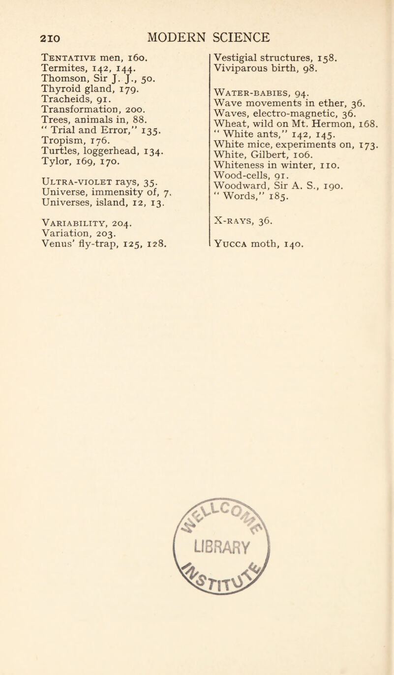 Tentative men, 160. Termites, 142, 144. Thomson, Sir J. J., 50. Thyroid gland, 179. Tracheids, 91. Transformation, 200. Trees, animals in, 88. “ Trial and Error,” 135. Tropism, 176. Turtles, loggerhead, 134. Tylor, 169, 170. Ultra-violet rays, 35. Universe, immensity of, 7. Universes, island, 12, 13. Variability, 204. Variation, 203. Venus’ fly-trap, 125, 128. Vestigial structures, 158. Viviparous birth, 98. Water-babies, 94. Wave movements in ether, 36. Waves, electro-magnetic, 36. Wheat, wild on Mt. Hermon, 168. ” White ants,” 142, 145. White mice, experiments on, 173. White, Gilbert, 106. Whiteness in winter, no. Wood-cells, 91. Woodward, Sir A. S., 190. ” Words,” 185. X-RAYS, 36. Yucca moth, 140.