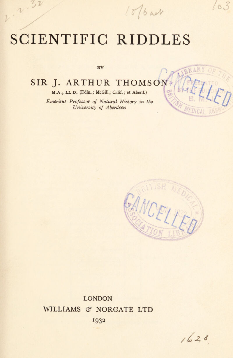 7 j. SCIENTIFIC RIDDLES / <r BY SIR J. ARTHUR THOMSON M.A., LL.D. (Edin.; McGill; Calif.; et Aberd.) Emeritus Professor of Natural History in the University of Aberdeen * . FfX, UfJt'J'- ox t. <r • #x'-' V <*!. LONDON WILLIAMS <2? NORGATE LTD 1932 /£* *