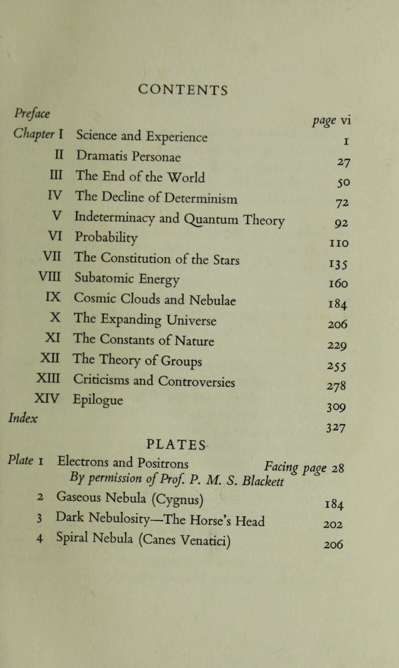 CONTENTS Preface Chapter I Science and Experience page vi I II Dramatis Personae 27 III The End of the World 50 IV The Decline of Determinism 72 V Indeterminacy and Quantum Theory 92 VI Probabihty no VII The Constitution of the Stars 135 VIII Subatomic Energy 160 IX Cosmic Clouds and Nebulae 184 X The Expanding Universe 206 XI The Constants of Nature 229 XII The Theory of Groups 255 XIII Criticisms and Controversies 278 XTV Epilogue 309 Index PLATES 327 Plate I Electrons and Positrons Facing page 28 By permission of Prof P. M. S. Blackett 2 Gaseous Nebula (Cygnus) 3 Dark Nebulosity—The Horse’s Head 202