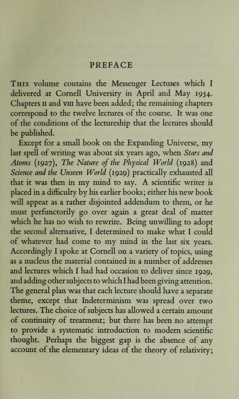 PREFACE This volume contains the Messenger Lectures ■which I deUvered at Cornell University in April and May 1934. Chapters ii and vin have been added; the remaining chapters correspond to the twelve lectures of the course. It was one of the conditions of the lecmreship that the lectures should be pubhshed. Except for a small book on the Expanding Universe, my last spell of writing was about six years ago, when Stars and Atoms (1927), The Nature of the Physical World (1928) and Science and the Unseen World (1929) practically exhausted all that it was then in my mind to say. A scientific writer is placed in a difficulty by his earher books; either his new book will appear as a rather disjointed addendum to them, or he must perfunctorily go over again a great deal of matter which he has no ■wish to rewrite. Being un'willing to adopt the second alternative, I determined to make what I could of whatever had come to my mind in the last six years. Accordingly I spoke at Cornell on a variety of topics, using as a nucleus the material contained in a number of addresses and lectures which I had had occasion to dehver since 1929, and adding other subjects to which I had been giving attention. The general plan was that each lecture should have a separate theme, except that Indeterminism was spread over two lecmres. The choice of subjects has allowed a certain amount of continuity of treatment; but there has been no attempt to provide a systematic introduction to modem scientific thought. Perhaps the biggest gap is the absence of any account of the elementary ideas of the theory of relati-vity;