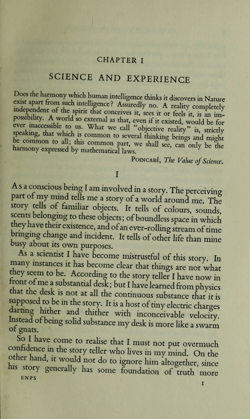 SCIENCE AND EXPERIENCE Docs Che h^mony whkh human intelligence thinks it discovers in Nature no. A reality completely A°^ the spirit that conceives it, sees it or feels it, is an im¬ possibility. A world so external as that, even if it existed, would be for “objective reality” is, strictly speakmg, that which is common to several thinking beiSgs and miZ be common to al ; this common part, we shall see, can only bTfhe harmony expressed by mathematical laws. ^ PoiNCARf, The Value of Science. Asa conscious being I am involved in a story. The perceiving part of my nmd teUs me a story of a world around me. The story tells of faimliar objects. It teUs of colours, sounds, scents belongmg to these objects; of boundless space in which they have dieir existence, and of an ever-rolling stream of time bringing change and mcident. It tells of other life than mine busy about its own purposes. As a scientist I have become mistrustful of this story. In many instances it has become clear that things are not what they seem to be According to the story teller I have now in Iront of me a substantial desk; but I have learned from physics that the desk is not at aU the continuous substance that it is supposed to be m the story. It is a host of tiny electric charges ar ng ^ther and thither with inconceivable velocity. Instead of bemg soHd substance my desk is more like a swarm ot gnats. ^ Overmuch other hand, it would not do to ignore him altogether, since ry generally has some foundation of truth more ENP5;