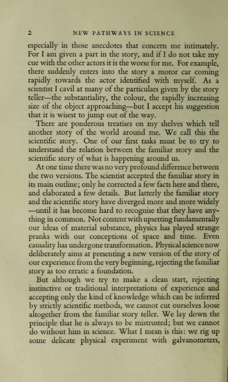 especially in tliose anecdotes that concern me intimately. For I am given a part in the story, and if I do not take my cue with the other actors it is the worse for me. For example, there suddenly enters into the story a motor car coming rapidly towards the actor identified with myself. As a scientist I cavil at many of the particulars given by the story teller—the substantiahty, the colour, the rapidly increasing size of die object approaching—but I accept his suggestion that it is wisest to jump out of the way. There are ponderous treatises on my shelves which tell another story of the world around me. We call this the scientific story. One of our first tasks must be to try to understand the relation between the famUiar story and the scientific story of what is happening around us. At one time there was no very profound difference between the two versions. The scientist accepted the famihar story in its main outline; only he corrected a few facts here and there, and elaborated a few details. But latterly the famihar story and the scientific story have diverged more and more widely —until it has become hard to recognise that they have any¬ thing in common. Not content with upsetting fundamentally our ideas of material substance, physics has played strange pranks widi our conceptions of space and time. Even causahty has undergone transformation. Physical science now dehberately aims at presenting a new version of the story of our experience from the very beginning, rejecting the famihar story as too erratic a foundation. But although we try to make a clean start, rejecting instinctive or traditional interpretations of experience and accepting only tlie kind of knowledge which can be inferred by strictly scientific methods, we camiot cut ourselves loose altogether from the famihar story teUcr. We lay down the principle that he is always to be mistrusted; but we cannot do without liim in sciaicc. What I mean is this: we rig up some dchcatc physical experiment with galvanometers,