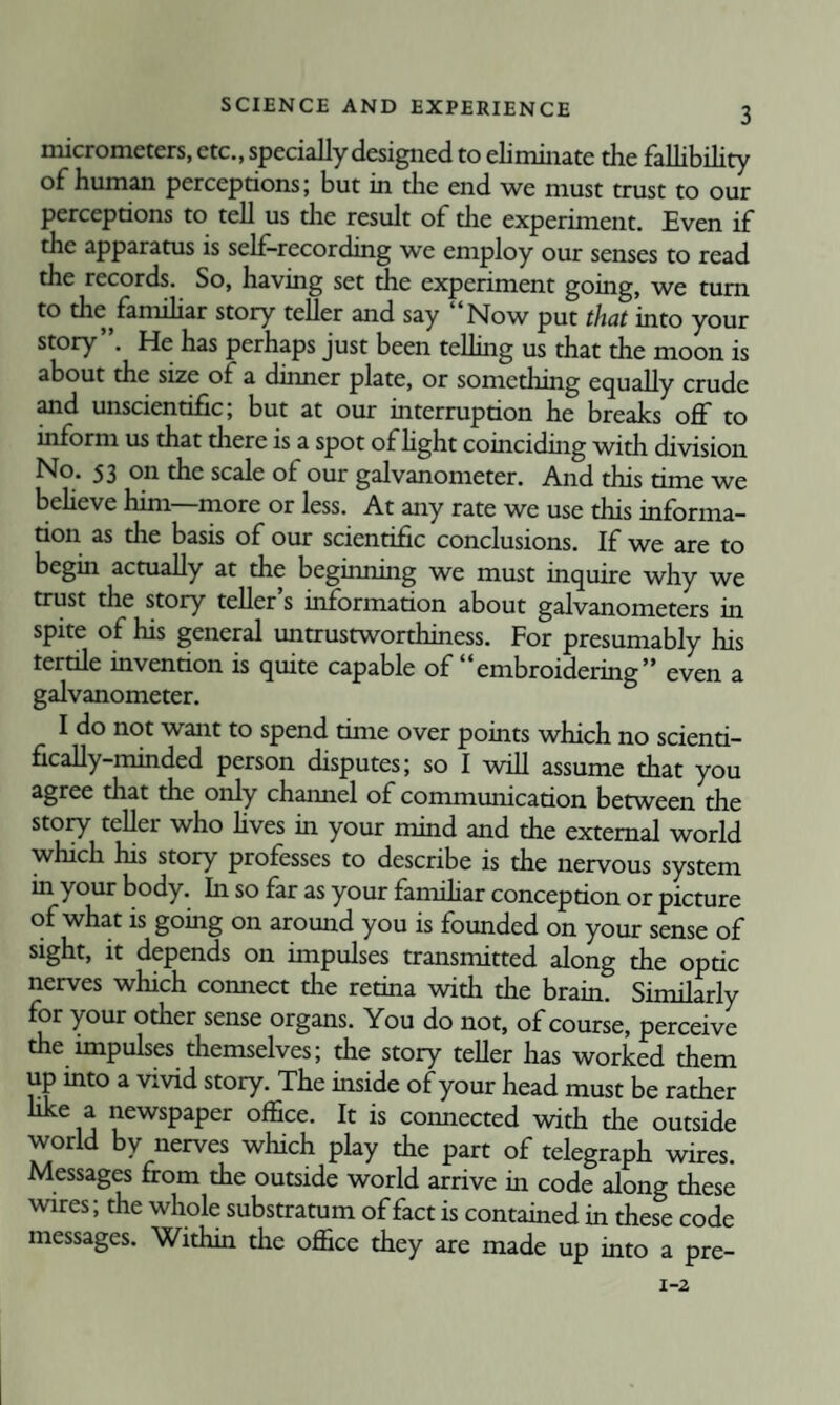 micrometers, etc., specially designed to eliminate the fallibility of human perceptions; but in die end we must trust to our perceptions to tell us die result of the experiment. Even if the apparatus is self-recording we employ our senses to read the records. So, having set the experiment going, we turn to the famihar story teller and say Now put that into your story”. He has perhaps just been telling us that the moon is about the size of a dinner plate, or something equally crude ^d unscientific; but at our interruption he breaks off to inform us that there is a spot of hght coinciding with division No. 53 on the scale of our galvanometer. And this time we beheve him—more or less. At any rate we use this informa¬ tion as the basis of our scientific conclusions. If we are to begin acmally at the beginning we must inquire why we trust the story teller’s information about galvanometers in spite of his general untrustworthiness. For presumably his tertile invention is quite capable of embroidering” even a galvanometer. I do not want to spend time over points which no scienti¬ fically-minded person disputes; so I will assume that you agree that the only channel of commumcation between the story teller who hves in your mind and the external world which his story professes to describe is the nervous system in your body. In so far as your famihar conception or picture of what is going on around you is founded on your sense of sight, it depends on impulses transnutted along the optic nerves which connect the retina with the brain. Similarly for your other sense organs. You do not, of course, perceive the impulses themselves; the story teller has worked them up into a vivid story. The inside of your head must be rather like a newspaper office. It is connected with the outside world by nerves which play the part of telegraph wires. Messages from the outside world arrive in code along these wires; the whole substratum of fact is contained in these code messages. Within die office they are made up into a pre-