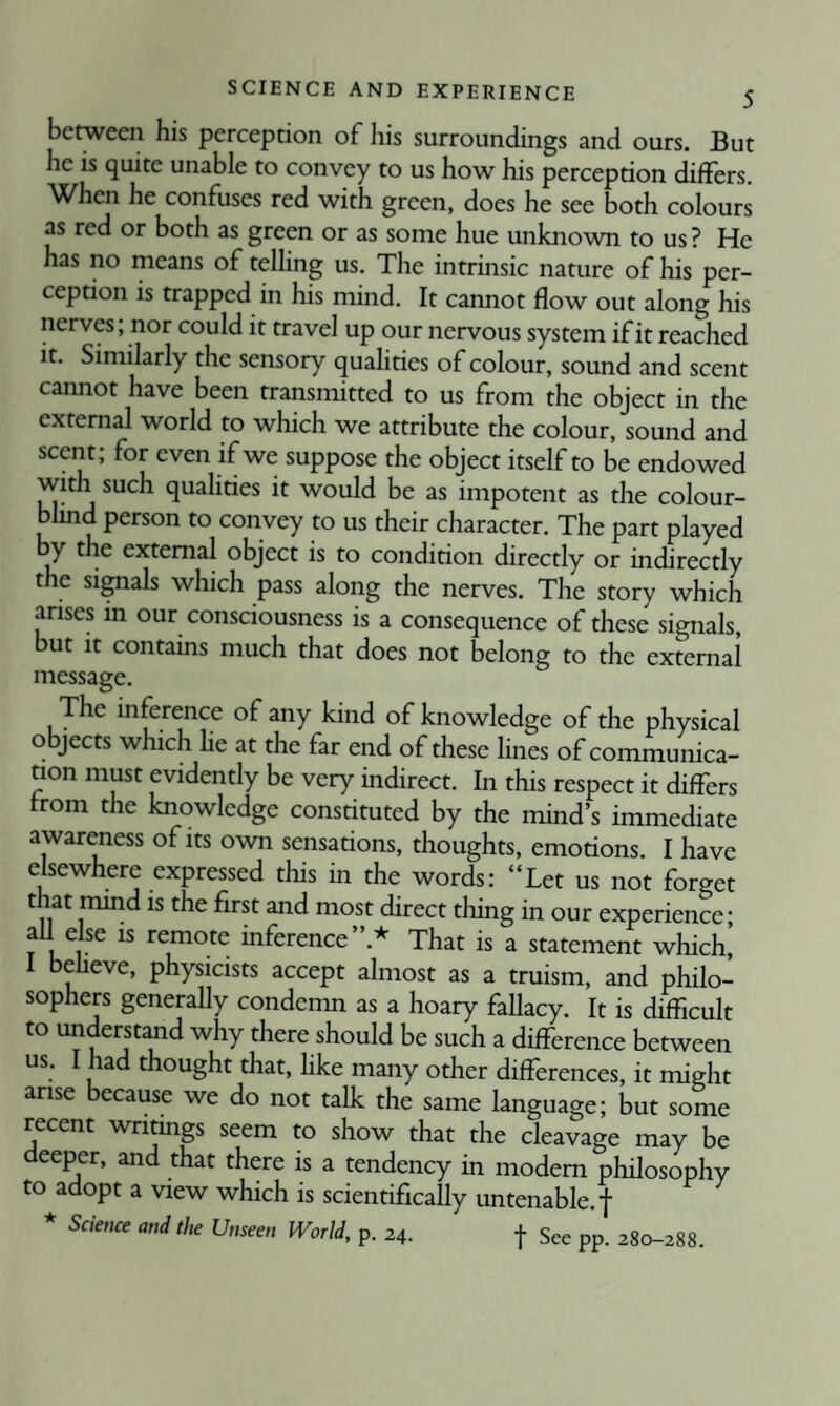 between his perception of his surroundings and ours. But he is quite unable to convey to us how his perception differs. When he confuses red with green, does he see both colours as red or both as green or as some hue unknown to us? He has no means of telling us. The intrinsic nature of his per¬ ception is trapped in his mind. It cannot flow out along his nerves; nor could it travel up our nervous system if it reached It. Similarly the sensory quahties of colour, sound and scent cannot have been transmitted to us from the object in the external world to which we attribute the colour, sound and scent; for even if we suppose the object itself to be endowed with such qualities it would be as impotent as the colour¬ blind person to convey to us their character. The part played by the external object is to condition directly or indirectly the signals which pass along the nerves. The story which arises in our consciousness is a consequence of these signals, but it contains much that does not belong to the external message. The inference of any kind of knowledge of the physical objects which lie at the far end of these lines of communica¬ tion must evidently be very indirect. In this respect it differs from the knowledge constituted by the mind’s immediate awareness of its own sensations, thoughts, emotions. I have elsewhere expressed this in the words: “Let us not forget that mind is the first and most direct thing in our experience- aU else is remote inference”.* That is a statement which! I beheve, physicists accept almost as a truism, and philo¬ sophers generally condemn as a hoary fallacy. It is difficult to understand why there should be such a difference between us. I had thought that, hke many other differences, it might arise because we do not talk the same language; but some recent writings seem to show that the cleavage may be deeper, and that there is a tendency in modem philosophy to adopt a view which is scientifically untenable, f * Science and the Unseen World, p. 24. f See pp. 280-288.