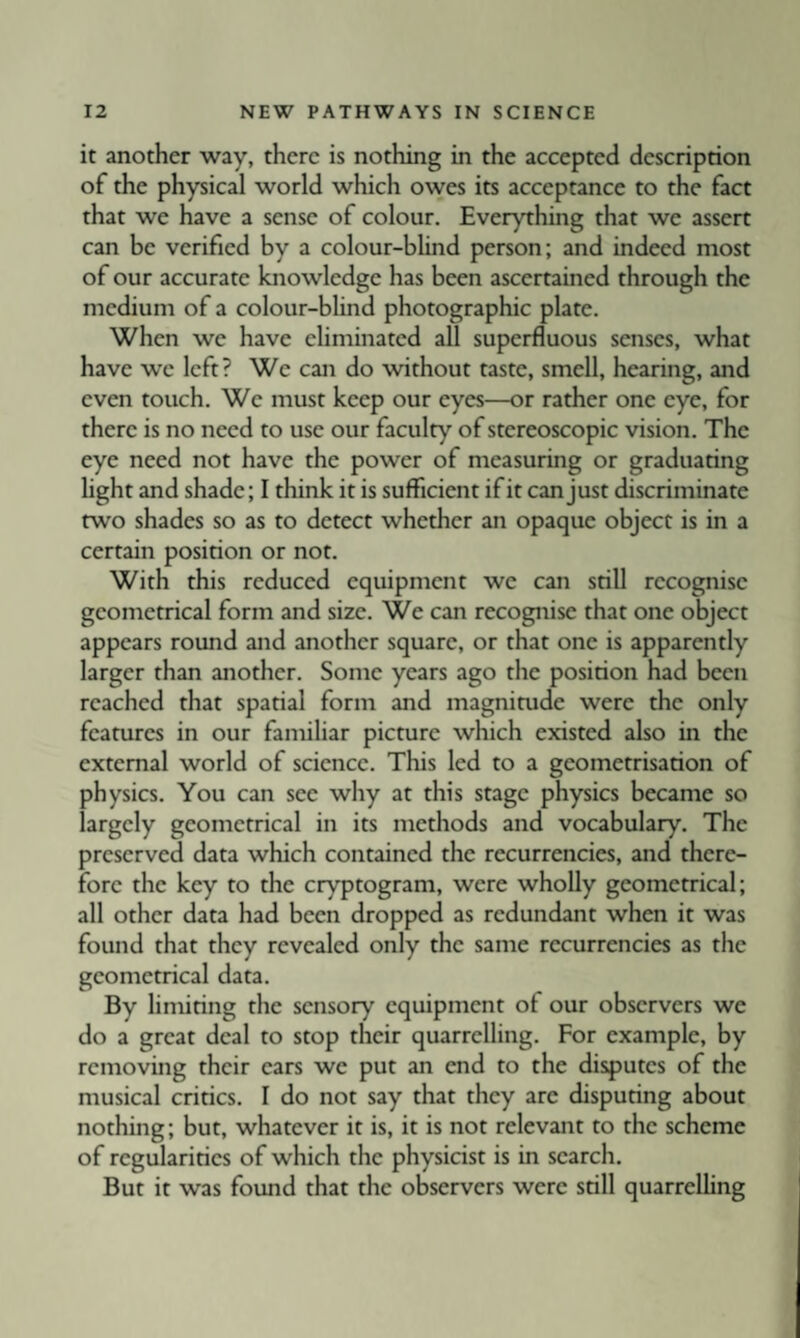 it another way, there is nothing in the accepted description of the physical world which owes its acceptance to the fact that we have a sense of colour. Everything that we assert can be verified by a colour-blind person; and indeed most of our accurate knowledge has been ascertained through the medium of a colour-blind photographic plate. When we have eliminated all superfluous senses, what have we left? We can do without taste, smell, hearing, and even touch. We must keep our eyes—or rather one eye, for there is no need to use our faculty of stereoscopic vision. The eye need not have the power of measuring or graduating light and shade; I think it is sufficient if it can just discriminate two shades so as to detect whether an opaque object is in a certain position or not. With this reduced equipment we can still recognise geometrical form and size. We can recognise that one object appears round and another square, or that one is apparently larger than another. Some years ago the position had been reached that spatial form and magnitude were the only features in our familiar picture which existed also in the external world of science. This led to a geometrisation of physics. You can see why at this stage physics became so largely geometrical in its methods and vocabulary. The preserved data which contained the recurrencies, and there¬ fore the key to the cryptogram, were wholly geometrical; all other data had been dropped as redundant when it was found that they revealed only the same recurrencies as the geometrical data. By limiting the sensory equipment of our observers we do a great deal to stop their quarrelling. For example, by removing their ears we put an end to the disputes of the musical critics. I do not say that they arc disputing about nothing; but, whatever it is, it is not relevant to the scheme of regularities of which the physicist is in search. But it was found that the observers were still quarrclhng