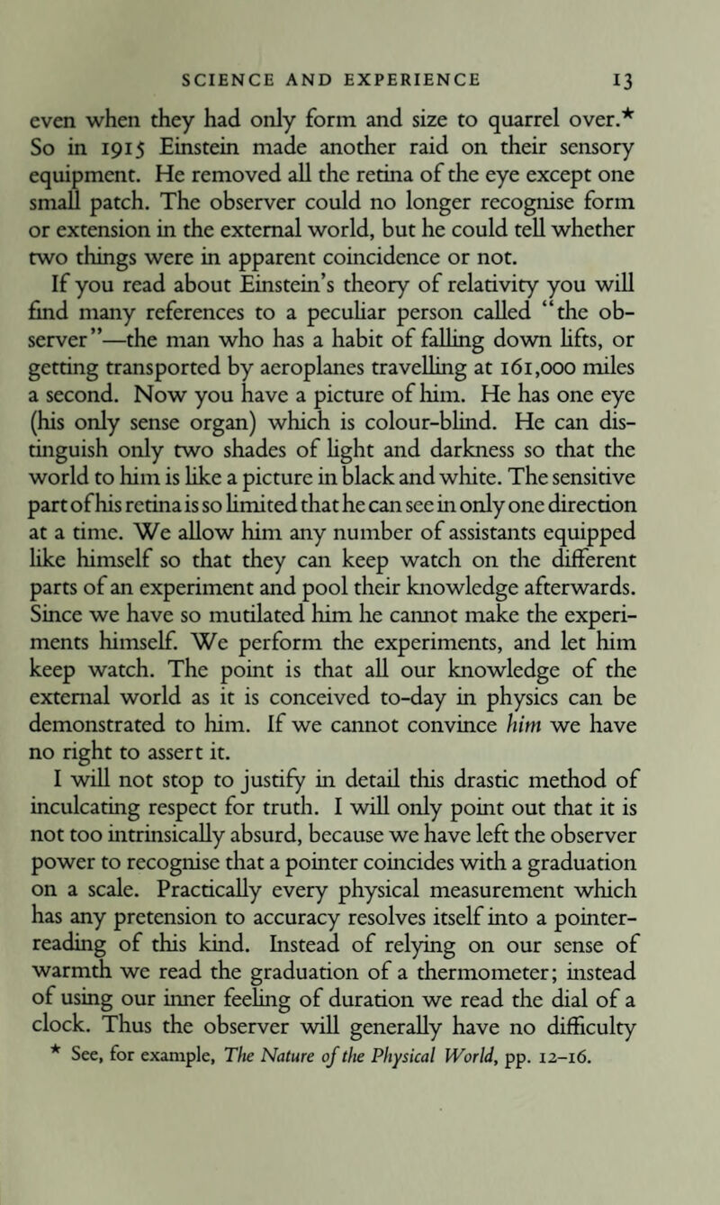 even when they had only form and size to quarrel over.* So in 1915 Einstein made another raid on their sensory equipment. He removed all the retina of the eye except one small patch. The observer could no longer recognise form or extension in the external world, but he could tell whether two things were in apparent coincidence or not. If you read about Einstein’s theory of relativity you will find many references to a pecuhar person called “the ob¬ server”—the man who has a habit of falling down hfts, or getting transported by aeroplanes travelling at 161,000 miles a second. Now you have a picture of him. He has one eye (his only sense organ) which is colour-blind. He can dis- tmguish only two shades of hght and darkness so that the world to him is hke a picture in black and white. The sensitive part of his retina is so hmited that he can see in only one direction at a time. We allow him any number of assistants equipped like himself so that they can keep watch on the different parts of an experiment and pool their knowledge afterwards. Since we have so mutilated him he cannot make the experi¬ ments himself. We perform the experiments, and let him keep watch. The point is that all our knowledge of the external world as it is conceived to-day in physics can be demonstrated to him. If we cannot convince him we have no right to assert it. I will not stop to justify in detail this drastic method of inculcating respect for truth. I will only point out that it is not too intrinsically absurd, because we have left the observer power to recognise that a pointer coincides with a graduation on a scale. Practically every physical measurement which has any pretension to accuracy resolves itself into a pointer¬ reading of this kind. Instead of relying on our sense of warmth we read the graduation of a thermometer; instead of using our inner feeling of duration we read the dial of a clock. Thus the observer will generally have no difficulty * See, for example, The Nature of the Physical World, pp. 12-16.