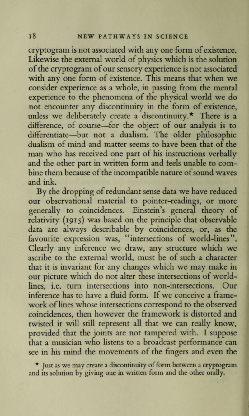 cryptogram is not associated with any one form of existence. Likewise the external world of physics which is the solution of the cryptogram of our sensory experience is not associated with any one form of existence. This means that when we consider experience as a whole, in passing from the mental experience to the phenomena of the physical world we do not encounter any discontinuity in the form of existence, unless we deliberately create a discontinuity.* There is a difference, of course—for the object of our analysis is to differentiate—but not a dualism. The older philosophic dualism of mind and matter seems to have been that of the man who has received one part of his instructions verbally and the other part in written form and feels unable to com¬ bine them because of the incompatible nature of sound waves and ink. By the dropping of redundant sense data we have reduced our observational material to pointer-readings, or more generally to coincidences. Einstein’s general theory of relativity (1915) was based on the principle that observable data are always describable by coincidences, or, as the favourite expression was, “intersections of world-lines”. Clearly any inference we draw, any structure which we ascribe to the external world, must be of such a character that it is invariant for any changes which we may make in our picture which do not alter these intersections of world¬ lines, i.e. turn intersections into non-intersections. Our inference has to have a fluid form. If we conceive a frame¬ work of lines whose intersections correspond to the observed coincidences, then however the framework is distorted and twisted it will still represent all that we can really know, provided that the joints are not tampered with. I suppose that a musician who hstens to a broadcast performance can see in his mind the movements of the fingers and even the * Just as wc may create a discontinuity of form between a cryptogram and its solution by giving one in written form and the other orally.