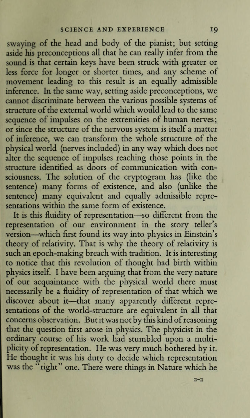 swaying of the head and body of the pianist; but setting aside his preconceptions all that he can really infer from the sound is that certain keys have been struck with greater or less force for longer or shorter times, and any scheme of movement leading to this result is an equally admissible inference. In the same way, setting aside preconceptions, we cannot discriminate between the various possible systems of structure of the external world which would lead to the same sequence of impulses on the extremities of human nerves; or since the structure of the nervous system is itself a matter of inference, we can transform the whole structure of the physical world (nerves included) in any way which does not alter the sequence of impulses reaching those points in the structure identified as doors of communication with con¬ sciousness. The solution of the cryptogram has (like the sentence) many forms of existence, and also (unlike the sentence) many equivalent and equally admissible repre¬ sentations within the same form of existence. It is this fluidity of representation—so different from the representation of our environment in the story teller’s version—^which first found its way into physics in Einstein’s theory of relativity. That is why the theory of relativity is such an epoch-making breach with tradition. It is interesting to notice that this revolution of thought had birth within physics itself. I have been arguing that from the very nature of our acquaintance with the physical world there must necessarily be a fluidity of representation of that which we discover about it—that many apparently different repre¬ sentations of the world-structure are equivalent in all that concerns observation. But it was not by this kind of reasoning that the question first arose in physics. The physicist in the ordinary course of his work had stumbled upon a multi- phcity of representation. He was very much bothered by it. He thought it was his duty to decide which representation was the “right” one. There were things in Nature which he