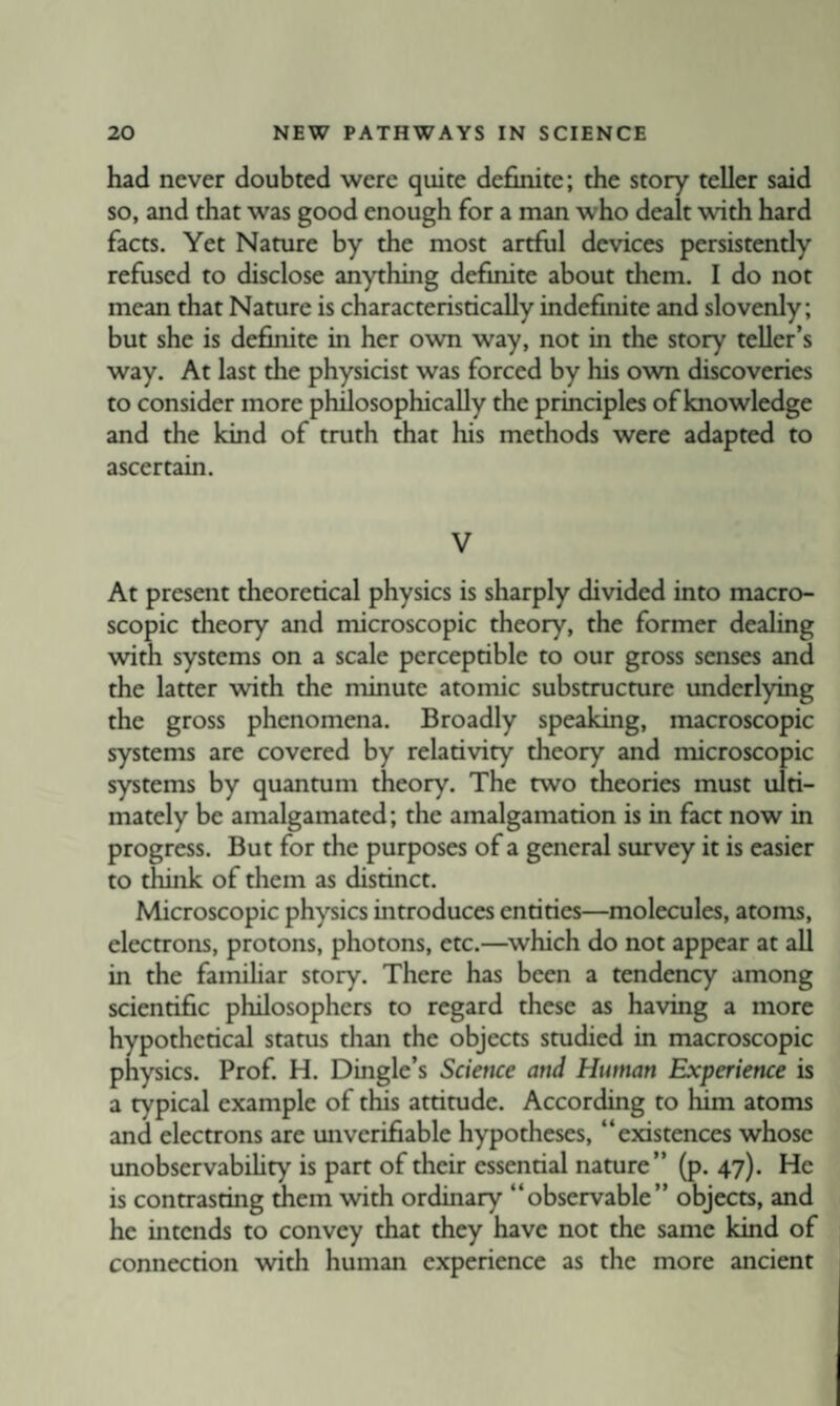 had never doubted were quite definite; the story teller said so, and that was good enough for a man who dealt with hard facts. Yet Nature by the most artful devices persistendy refused to disclose anything definite about them. I do not mean that Nature is characteristically indefinite and slovenly; but she is definite in her own way, not in the story teller’s way. At last the physicist was forced by his own discoveries to consider more philosophically the principles of knowledge and the kind of truth that his methods were adapted to ascertain. V At present theoretical physics is sharply divided into macro¬ scopic theory and microscopic theory, the former dealing with systems on a scale perceptible to our gross senses and the latter with the minute atomic substructure underlying the gross phenomena. Broadly speaking, macroscopic systems are covered by relativity theory and microscopic systems by quantum theory. The two theories must ulti¬ mately be amalgamated; the amalgamation is in fact now in progress. But for the purposes of a general survey it is easier to think of them as distinct. Microscopic physics introduces entities—molecules, atoms, electrons, protons, photons, etc.—^which do not appear at all in the familiar story. There has been a tendency among scientific philosophers to regard these as having a more hypothetical status than the objects studied in macroscopic physics. Prof. H. Dingle’s Science and Human Experience is a typical example of this attitude. According to him atoms and electrons are unverifiable hypotheses, “existences whose unobservabUity is part of their essential nature’’ (p. 47). He is contrasting ^em with ordinary “observable’’ objects, and he intends to convey that they have not the same kind of connection with human experience as the more ancient
