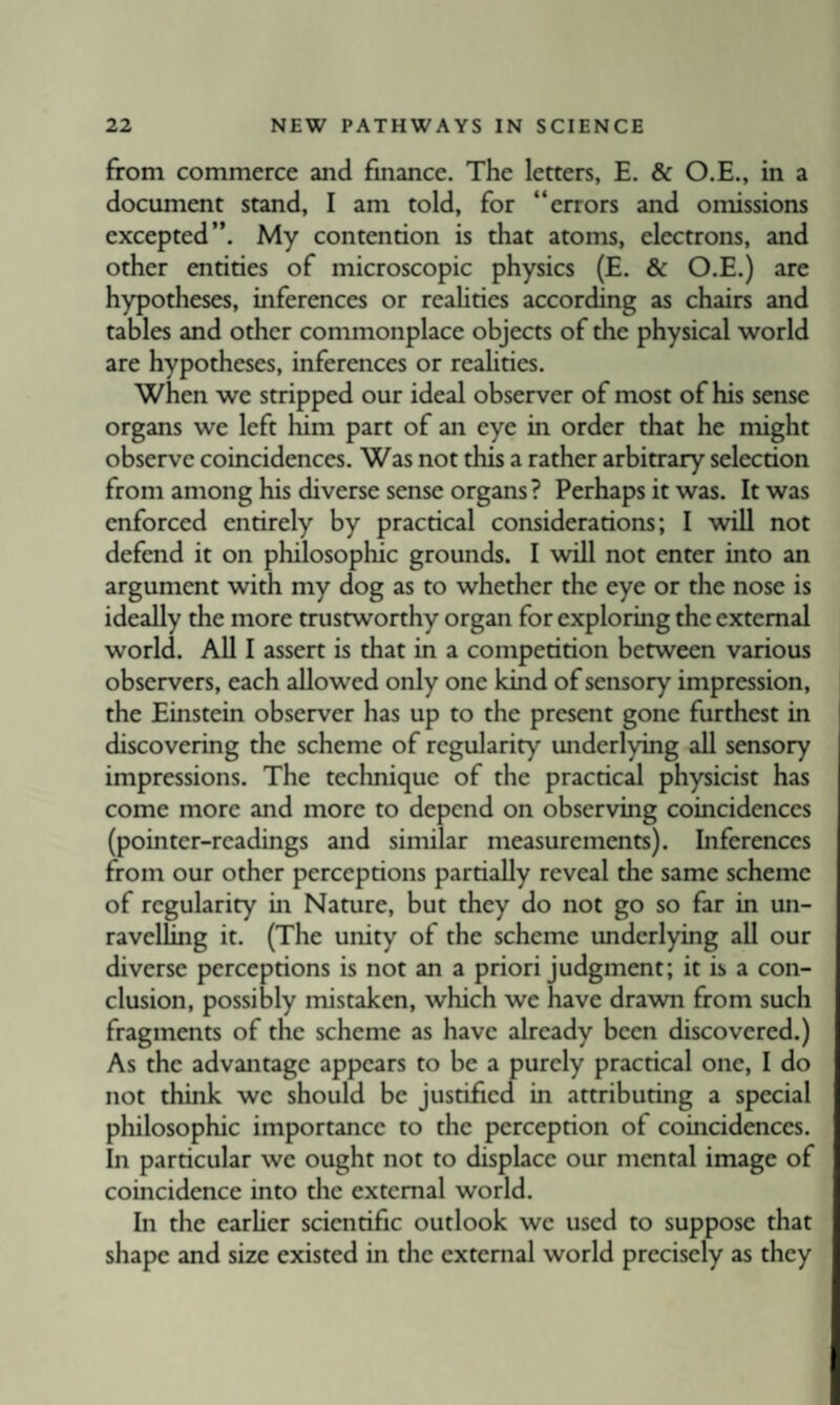 from commerce and finance. The letters, E. & O.E., in a document stand, I am told, for “errors and omissions excepted”. My contention is that atoms, electrons, and other entities of microscopic physics (E. & O.E.) are hypotheses, inferences or realities according as chairs and tables and other commonplace objects of the physical world are hypotheses, inferences or reahties. When we stripped our ideal observer of most of his sense organs we left him part of an eye in order that he might observe coincidences. Was not this a rather arbitrary selection from among his diverse sense organs? Perhaps it was. It was enforced entirely by practical considerations; I will not defend it on philosophic grounds. I will not enter into an argument with my dog as to whether the eye or the nose is ideally the more trustworthy organ for exploring the external world. All I assert is that in a competition between various observers, each allowed only one kind of sensory impression, the Einstein observer has up to the present gone furthest in discovering the scheme of regularity underlying all sensory impressions. The technique of the practical physicist has come more and more to depend on observing coincidences (pointer-readings and similar measurements). Inferences from our other perceptions partially reveal the same scheme of regularity in Nature, but they do not go so far in un¬ ravelling it. (The unity of the scheme underlying all our diverse perceptions is not an a priori judgment; it is a con¬ clusion, possibly mistaken, which we have drawn from such fragments of the scheme as have already been discovered.) As the advantage appears to be a purely practical one, I do not think we should be justified in attributing a special philosophic importance to the perception of coincidences. In particular we ought not to displace our mental image of coincidence into the external world. In the earlier scientific outlook we used to suppose that shape and size existed in the external world precisely as they