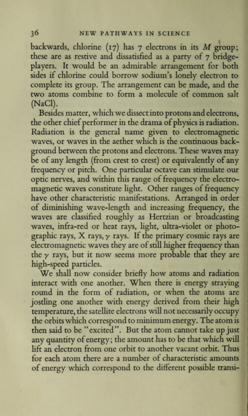 backwards, chlorine (17) has 7 electrons in its M group; these are as restive and dissatisfied as a party of 7 bridge- players. It would be an admirable arrangement for both sides if chlorine could borrow sodium’s lonely electron to complete its group. The arrangement can be made, and the two atoms combine to form a molecule of common salt (NaCl). Besides matter, which we dissect into protons and electrons, the other chief performer in the drama of physics is radiation. Radiation is the general name given to electromagnetic waves, or waves in the aether which is the continuous back¬ ground between the protons and electrons. These waves may be of any length (from crest to crest) or equivalently of any frequency or pitch. One particular octave can stimulate our optic nerves, and within this range of frequency the electro¬ magnetic waves constitute light. Other ranges of frequency have other characteristic manifestations. Arranged in order of diminishing wave-length and increasing frequency, the waves are classified roughly as Hertzian or broadcasting waves, infra-red or heat rays, hght, ultra-violet or photo¬ graphic rays, X rays, y rays. If the primary cosmic rays are electromagnetic waves they are of still higher frequency than the y rays, but it now seems more probable that they are high-speed particles. We shall now consider briefly how atoms and radiation interact with one another. When there is energy straying round in the form of radiation, or when the atoms are jostling one another with energy derived from their high temperature, the satellite electrons will not necessarily occupy the orbits which correspond to minimum energy. The atom is then said to be “excited”. But the atom cannot take up just any quantity of energy; the amount has to be that which will hft an electron from one orbit to another vacant orbit. Thus for each atom there are a number of characteristic amounts of energy which correspond to the different possible transi-