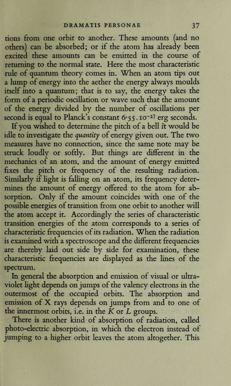 rions from one orbit to another. These amounts (and no others) can be absorbed; or if the atom has already been excited these amounts can be emitted in the course of remming to the normal state. Here the most characteristic rule of quantum theory comes in. When an atom tips out a lump of energy into the aether the energy always moulds itself into a quantum; that is to say, the energy takes the form of a periodic oscillation or wave such that the amount of the energy divided by the number of oscillations per second is equal to Planck’s constant 6-55.10“27 erg seconds. If you wished to determine the pitch of a bell it would be idle to investigate the quantity of energy given out. The nvo measures have no connection, since the same note may be struck loudly or sofdy. But things are different in the mechanics of an atom, and the amotmt of energy emitted fixes the pitch or frequency of the resulting radiation. Similarly if hght is falling on an atom, its frequency deter¬ mines the amount of energy offered to the atom for ab¬ sorption. Only if the amount coincides with one of the possible energies of transition from one orbit to another will the atom accept it. Accordingly the series of characteristic transition energies of the atom corresponds to a series of characteristic frequencies of its radiation. When the radiation is examined with a spectroscope and the different frequencies are thereby laid out side by side for examination, these characteristic frequencies are displayed as the lines of the spectrum. In general the absorption and emission of visual or ultra¬ violet hght depends on jumps of the valency electrons in the outermost of the occupied orbits. The absorption and emission of X rays depends on jumps from and to one of the innermost orbits, i.e. in the K or L groups. There is another kind of absorption of radiation, called photo-electric absorption, in which the electron instead of jumping to a higher orbit leaves the atom altogether. This