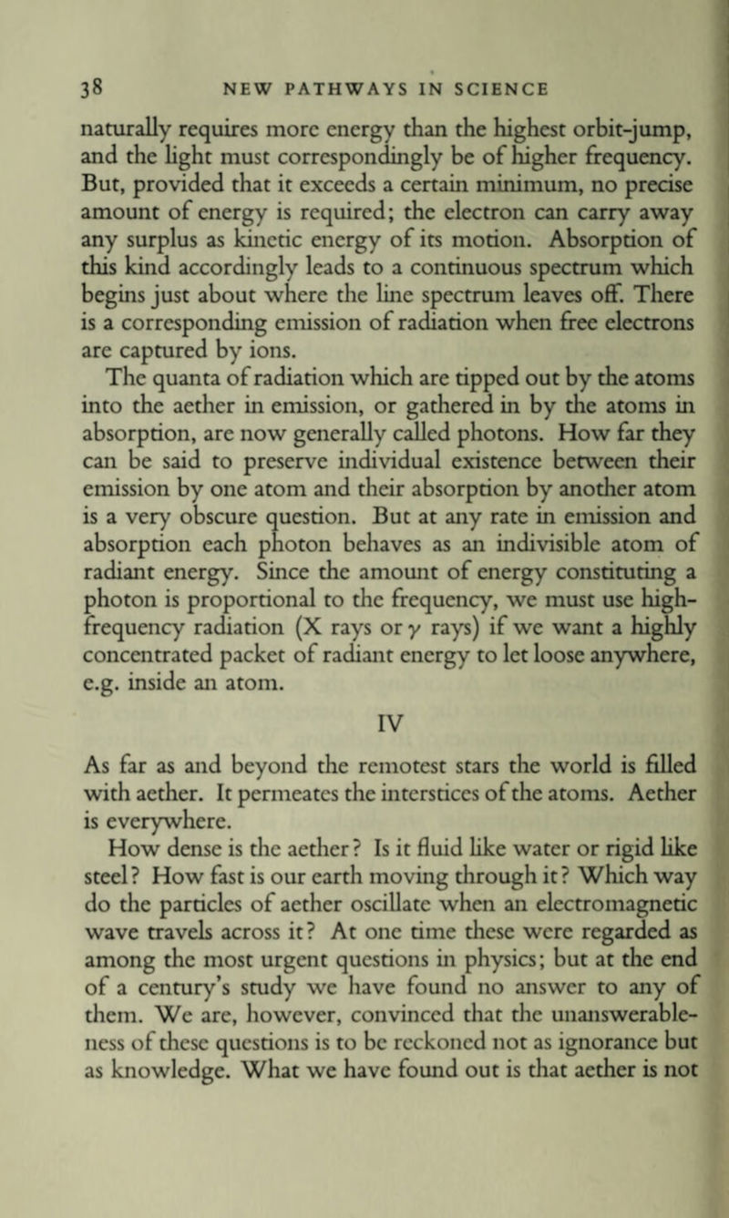 naturally requires more energy than the highest orbit-jump, and the Hght must correspondingly be of higher frequency. But, provided that it exceeds a certain minimum, no precise amount of energy is required; the electron can carry away any surplus as kinetic energy of its motion. Absorption of this kind accordingly leads to a continuous spectrum which begins just about where the line spectrum leaves off. There is a corresponding emission of radiation when free electrons are captured by ions. The quanta of radiation which are tipped out by the atoms into the aether in emission, or gathered in by the atoms in absorption, are now generally called photons. How far they can be said to preserve individual existence between their emission by one atom and their absorption by another atom is a very obscure question. But at any rate in emission and absorption each photon behaves as an indivisible atom of radiant energy. Since the amount of energy constituting a photon is proportional to the frequency, we must use high- frequency radiation (X rays or y rays) if we want a highly concentrated packet of radiant energy to let loose anywhere, e.g. inside an atom. IV As far as and beyond the remotest stars the world is filled with aether. It permeates the interstices of the atoms. Aether is everywhere. How dense is the aether ? Is it fluid like water or rigid like steel ? How fast is our earth moving through it ? Which way do the particles of aether oscillate when an electromagnetic wave travels across it? At one time these were regarded as among the most urgent questions in physics; but at the end of a century’s study we have found no answer to any of them. We are, however, convinced that the unanswerable¬ ness of these questions is to be reckoned not as ignorance but as knowledge. What we have found out is that aether is not