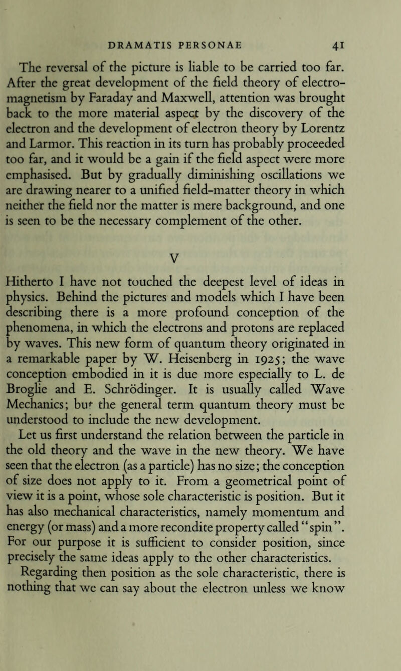 The reversal of the picture is liable to be carried too far. After the great development of the field theory of electro¬ magnetism by Faraday and Maxwell, attention was brought back to the more material aspect by the discovery of the electron and the development of electron theory by Lorentz and Larmor. This reaction in its turn has probably proceeded too far, and it would be a gain if the field aspect were more emphasised. But by gradually diminishing oscillations we are drawing nearer to a unified field-matter theory in which neither the field nor the matter is mere background, and one is seen to be the necessary complement of the other. V Hitherto I have not touched the deepest level of ideas in physics. Behind the pictures and models which I have been describing there is a more profound conception of the phenomena, in which the electrons and protons are replaced by waves. This new form of quantum theory originated in a remarkable paper by W. Heisenberg in 1925; the wave conception embodied in it is due more especially to L. de Broghe and E. Schrodinger. It is usually called Wave Mechanics; bu*’ the general term quantum theory must be understood to include the new development. Let us first understand the relation between the particle in the old theory and the wave in the new theory. We have seen that the electron (as a particle) has no size; the conception of size does not apply to it. From a geometrical point of view it is a point, whose sole characteristic is position. But it has also mechanical characteristics, namely momentum and energy (or mass) and a more recondite property called “ spin ”. For our purpose it is sufficient to consider position, since precisely the same ideas apply to the other characteristics. Regarding then position as the sole characteristic, there is nothing that we can say about the electron unless we know