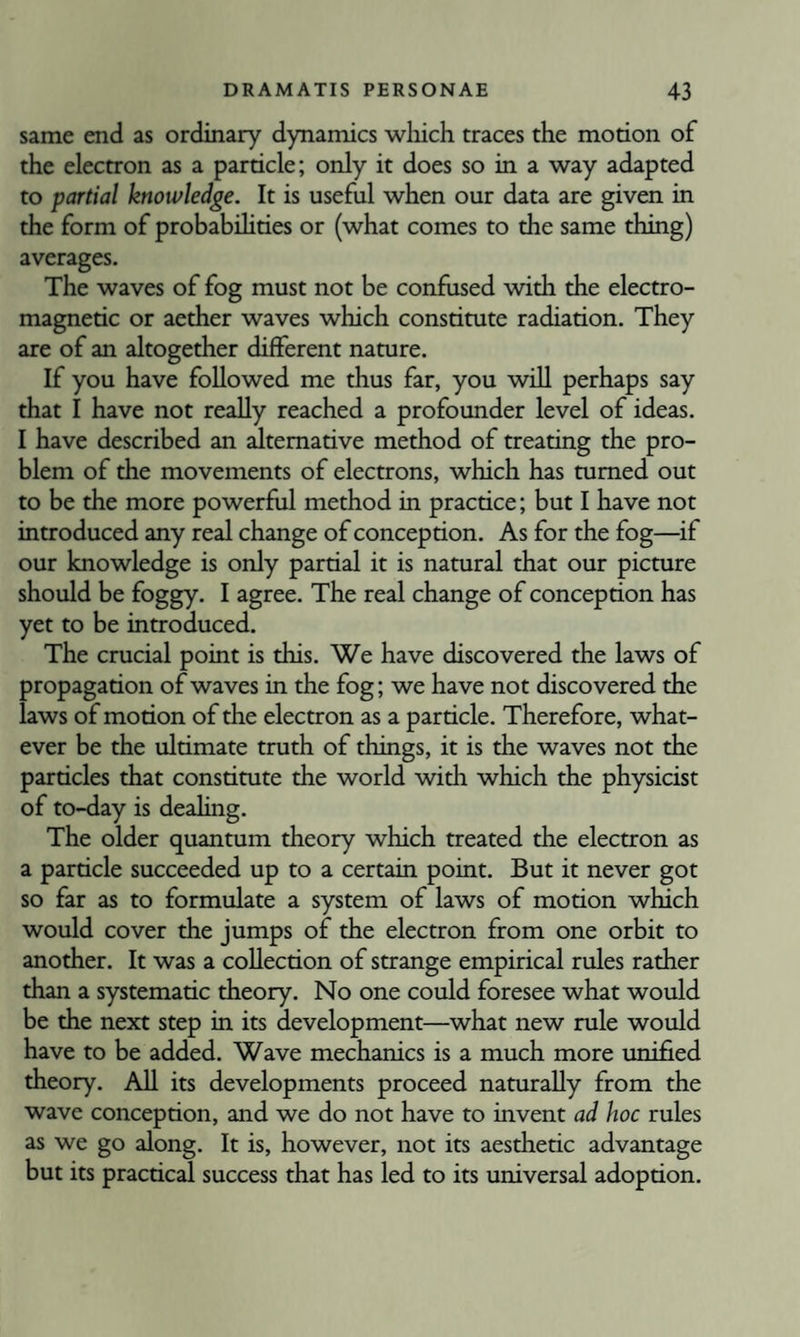 same end as ordinary dynamics wliich traces the motion of the electron as a particle; only it does so in a way adapted to partial knowledge. It is useful when our data are given in the form of probabilities or (what comes to the same thing) averages. The waves of fog must not be confused with the electro¬ magnetic or aether waves which constitute radiation. They are of an altogether different nature. If you have followed me thus far, you will perhaps say that I have not really reached a profounder level of ideas. I have described an alternative method of treating the pro¬ blem of the movements of electrons, which has mmed out to be the more powerful method in practice; but I have not introduced any real change of conception. As for the fog—^if our knowledge is only partial it is natural that our picmre should be foggy. I agree. The real change of conception has yet to be introduced. The crucial point is this. We have discovered the laws of propagation of waves in the fog; we have not discovered the laws of motion of the electron as a particle. Therefore, what¬ ever be the ultimate truth of things, it is the waves not the particles that constimte the world with which the physicist of to-day is dealing. The older quantum theory which treated the electron as a particle succeeded up to a certain point. But it never got so far as to formulate a system of laws of motion which would cover the jumps of the electron from one orbit to another. It was a collection of strange empirical rules rather than a systematic theory. No one could foresee what would be the next step in its development—what new rule would have to be added. Wave mechanics is a much more unified theory. All its developments proceed naturally from the wave conception, and we do not have to invent ad hoc rules as we go along. It is, however, not its aesthetic advantage but its practical success that has led to its universal adoption.