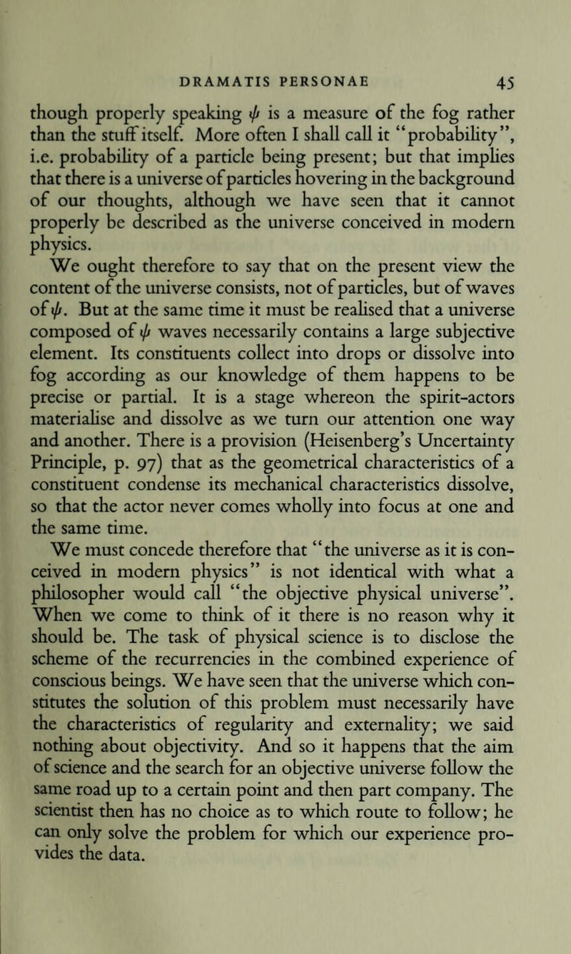 though properly speaking 0 is a measure of the fog rather than the stuff itself. More often I shall call it “probabihty”, i.e. probabihty of a particle being present; but that imphes that there is a universe of particles hovering in the background of our thoughts, although we have seen that it cannot properly be described as the universe conceived in modern physics. We ought therefore to say that on the present view the content of the universe consists, not of particles, but of waves of iff. But at the same time it must be reahsed that a universe composed of tp waves necessarily contains a large subjective element. Its constituents collect into drops or dissolve into fog according as our knowledge of them happens to be precise or partial. It is a stage whereon the spirit-actors materiahse and dissolve as we turn our attention one way and another. There is a provision (Heisenberg’s Uncertainty Principle, p. 97) that as the geometrical characteristics of a constituent condense its mechanical characteristics dissolve, so that the actor never comes wholly into focus at one and the same time. We must concede therefore that “the universe as it is con¬ ceived in modern physics” is not identical with what a philosopher would call “the objective physical universe”. When we come to think of it there is no reason why it should be. The task of physical science is to disclose the scheme of the recurrencies in the combined experience of conscious beings. We have seen that the universe which con¬ stitutes the solution of this problem must necessarily have the characteristics of regularity and extemahty; we said nothing about objectivity. And so it happens that the aim of science and the search for an objective universe follow the same road up to a certain point and then part company. The scientist then has no choice as to which route to follow; he can only solve the problem for which our experience pro¬ vides the data.