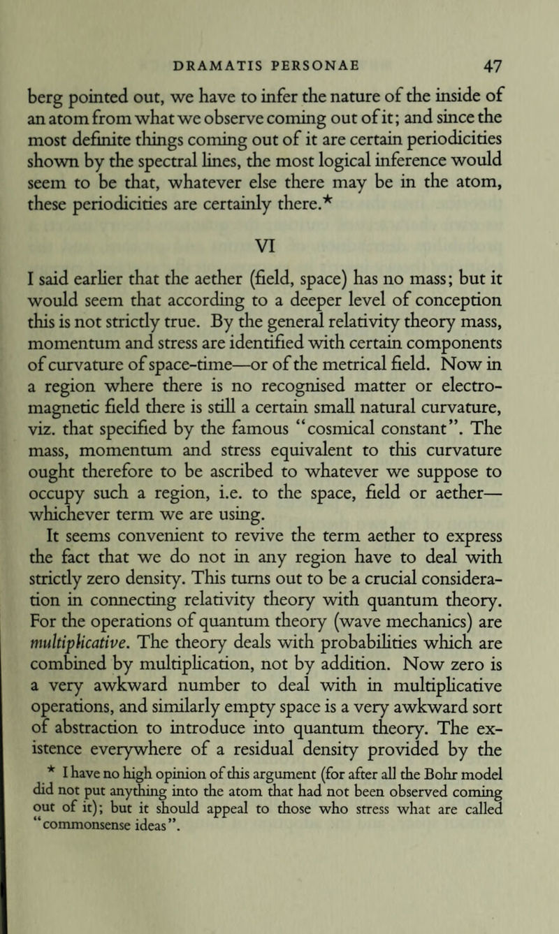 berg pointed out, we have to infer the nature of the inside of an atom from what we observe coming out of it; and since the most definite things coming out of it are certain periodicities shown by the spectral lines, the most logical inference would seem to be that, whatever else there may be in the atom, these periodicities are certainly there.* VI I said earher that the aether (field, space) has no mass; but it would seem that according to a deeper level of conception this is not stricdy true. By the general relativity theory mass, momentum and stress are identified vdth certain components of curvature of space-time—or of the metrical field. Now in a region where there is no recognised matter or electro¬ magnetic field there is still a certain small natural curvature, viz. that specified by the famous “cosmical constant”. The mass, momentum and stress equivalent to this curvature ought therefore to be ascribed to whatever we suppose to occupy such a region, i.e. to the space, field or aether— whichever term we are using. It seems convenient to revive the term aether to express the fact that we do not in any region have to deal -with strictly zero density. This turns out to be a crucial considera¬ tion in connecting relativity theory with quantum theory. For the operations of quantum theory (wave mechanics) are multiplicative. The theory deals with probabihties which are combined by multiphcation, not by addition. Now zero is a very awkward number to deal with in multiphcative operations, and similarly empty space is a very awkward sort of abstraction to introduce into quantum theory. The ex¬ istence everywhere of a residual density provided by the * I have no high opinion of this argument (for after all the Bohr model did not put anything into the atom that had not been observed coming out of it); but it should appeal to those who stress what are called “commonsense ideas”.