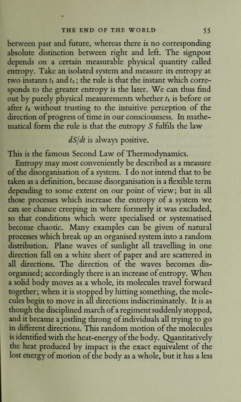 between past and future, whereas there is no corresponding absolute distinction between right and left. The signpost depends on a certain measurable physical quantity called entropy. Take an isolated system and measure its entropy at two instants U and h; the rule is that the instant which corre¬ sponds to the greater entropy is the later. We can thus find out by purely physical measurements whether h is before or after ti, without trusting to the intuitive perception of the direction of progress of time in our consciousness. In mathe¬ matical form the rule is that the entropy S fulfils the law dS/dt is always positive. This is the famous Second Law of Thermodynamics. Entropy may most conveniently be described as a measure of the disorganisation of a system. I do not intend that to be taken as a definition, because disorganisation is a flexible term depending to some extent on our point of view; but in all those processes which increase the entropy of a system we can see chance creeping in where formerly it was excluded, so that conditions which were specialised or systematised become chaotic. Many examples can be given of natural processes which break up an organised system into a random distribution. Plane waves of sunhght all travelhng in one direction fall on a white sheet of paper and are scattered in all directions. The direction of the waves becomes dis¬ organised; accordingly there is an increase of entropy. When a sohd body moves as a whole, its molecules travel forward together; when it is stopped by hitting something, the mole¬ cules begin to move in all directions indiscriminately. It is as though the disciphned march of a regiment suddenly stopped, and it became a jostling throng of individuals all trying to go in different directions. This random motion of the molecules is identified with the heat-energy of the body. Quantitatively the heat produced by impact is the exact equivalent of the lost energy of motion of the body as a whole, but it has a less