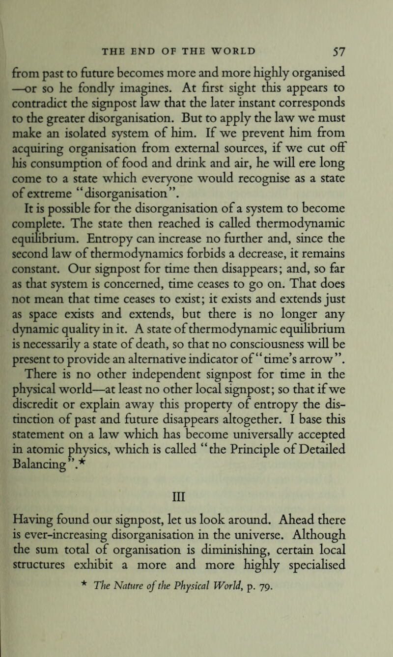 from past to future becomes more and more highly organised —or so he fondly imagines. At first sight this appears to contradict the signpost law that the later instant corresponds to the greater disorganisation. But to apply the law we must make an isolated system of him. If we prevent him from acquiring organisation from external sources, if we cut off his consumption of food and drink and air, he will ere long come to a state which everyone would recognise as a state of extreme “disorganisation”. It is possible for the disorganisation of a system to become complete. The state then reached is called thermodynamic equihbrium. Entropy can increase no further and, since the second law of thermodynamics forbids a decrease, it remains constant. Our signpost for time then disappears; and, so far as that system is concerned, time ceases to go on. That does not mean that time ceases to exist; it exists and extends just as space exists and extends, but there is no longer any dynamic quahty in it. A state of thermodynamic equiHbrium is necessarily a state of death, so that no consciousness will be present to provide an alternative indicator of “ time’s arrow ”. There is no other independent signpost for time in the physical world—at least no other local signpost; so that if we discredit or explain away this property of entropy the dis¬ tinction of past and future disappears altogether. I base this statement on a law which has become universally accepted in atomic physics, which is called “the Principle of Detailed Balancing”.* Ill Having found our signpost, let us look around. Ahead there is ever-increasing disorganisation in the universe. Although the sum total of organisation is diminishing, certain local structures exhibit a more and more highly specialised * The Nature oj the Physical World, p. 79.