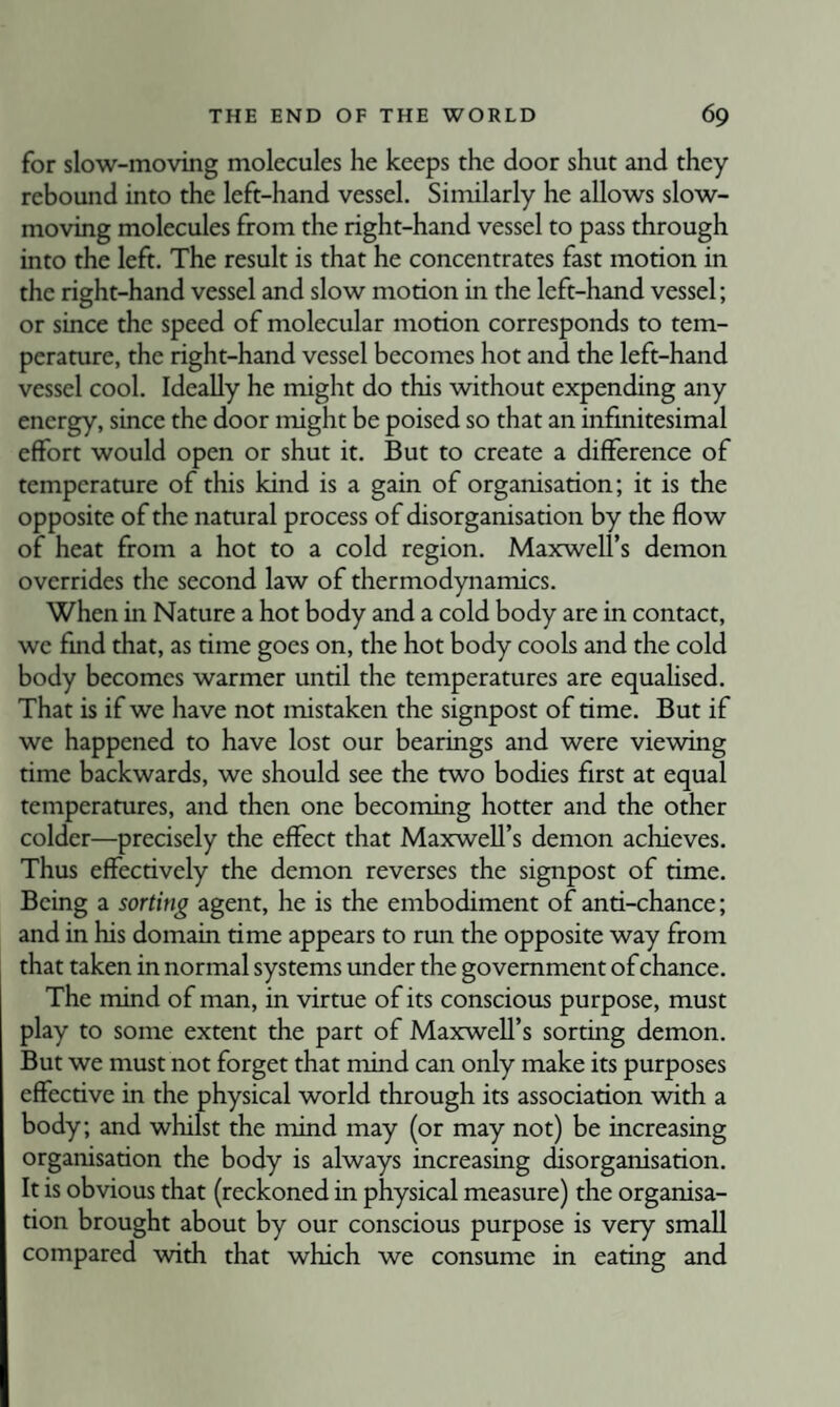 for slow-moving molecules he keeps the door shut and they rebound into the left-hand vessel. Similarly he allows slow- moving molecules from the right-hand vessel to pass through into the left. The result is that he concentrates fast motion in the right-hand vessel and slow motion in the left-hand vessel; or since the speed of molecular motion corresponds to tem¬ perature, the right-hand vessel becomes hot and the left-hand vessel cool. Ideally he might do this without expending any energy, since the door might be poised so that an infinitesimal effort would open or shut it. But to create a difference of temperature of this kind is a gain of organisation; it is the opposite of the natural process of disorganisation by the flow of heat from a hot to a cold region. Maxwell’s demon overrides the second law of thermodynamics. When in Nature a hot body and a cold body are in contact, we find that, as time goes on, the hot body cools and the cold body becomes warmer until the temperatures are equahsed. That is if we have not mistaken the signpost of time. But if we happened to have lost our bearings and were viewing time backwards, we should see the two bodies first at equal temperatures, and then one becoming hotter and the other colder—precisely the effect that Maxwell’s demon achieves. Thus effectively the demon reverses the signpost of time. Being a sorting agent, he is the embodiment of anti-chance; and in his domain time appears to run the opposite way from that taken in normal systems under the government of chance. The mind of man, in virtue of its conscious purpose, must play to some extent the part of Maxwell’s sorting demon. But we must not forget that mind can only make its purposes effective in the physical world through its association with a body; and whilst the mind may (or may not) be increasing organisation the body is always increasing disorganisation. It is obvious that (reckoned in physical measure) the organisa¬ tion brought about by our conscious purpose is very small compared with that which we consume in eating and