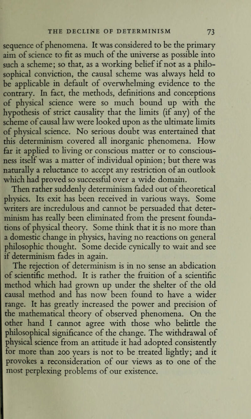 sequence of phenomena. It was considered to be the primary aim of science to fit as much of the universe as possible into such a scheme; so that, as a working behef if not as a pliilo- sophical conviction, the causal scheme was always held to be applicable in default of overwhelming evidence to the contrary. In fact, the methods, definitions and conceptions of physical science were so much bound up with the hypothesis of strict causality that the hmits (if any) of the scheme of causal law were looked upon as the ultimate Hmits of physical science. No serious doubt was entertained that this determinism covered aU inorganic phenomena. How far it appHed to Hving or conscious matter or to conscious¬ ness itself was a matter of individual opinion; but there was namrally a reluctance to accept any restriction of an outlook which had proved so successful over a wide domain. Then rather suddenly determinism faded out of theoretical physics. Its exit has been received in various ways. Some writers are incredulous and cannot be persuaded that deter¬ minism has really been ehminated from the present founda¬ tions of physical theory. Some think that it is no more than a domestic change in physics, having no reactions on general philosophic thought. Some decide cynically to wait and see if determinism fades in again. The rejection of determinism is in no sense an abdication of scientific method. It is rather the fruition of a scientific method which had grown up under the shelter of the old causal method and has now been found to have a wider range. It has greatly increased the power and precision of the mathematical theory of observed phenomena. On the other hand I cannot agree with those who beUttle the philosophical significance of the change. The withdrawal of physical science from an attitude it had adopted consistently for more than 200 years is not to be treated Hghtly; and it provokes a reconsideration of our views as to one of the most perplexing problems of our existence.