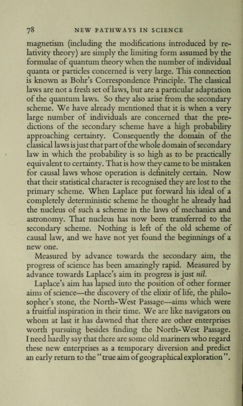 niagnerisni (including the modifications introduced by re¬ lativity theory) are simply the hmiting form assumed by the formulae of quanmm theory when the number of individual quanta or particles concerned is very large. This connection is known as Bohr’s Correspondence Principle. The classical laws are not a fresh set of laws, but are a particular adaptation of the quantum laws. So they also arise from the secondary scheme. We have already mentioned that it is when a very large number of individuals are concerned that the pre¬ dictions of the secondary scheme have a high probabUity approaching certainty. Consequently the domain of the classical laws is just that part of the whole domain of secondary law in which the probabihty is so high as to be practically equivalent to certainty. That is how they came to be mistaken for causal laws whose operation is definitely certain. Now that tlieir statistical character is recognised they are lost to the primary scheme. When Laplace put forward his ideal of a completely deterministic scheme he thought he already had the nucleus of such a scheme in the laws of mechanics and astronomy. That nucleus has now been transferred to the secondary scheme. Nothing is left of the old scheme of causal law, and we have not yet found the beginnings of a new one. Measured by advance towards the secondary aim, the progress of science has been amazingly rapid. Measured by advance towards Laplace’s aim its progress is just nil. Laplace’s aim has lapsed into the position of other former aims of science—the discovery of the elixir of hfe, the philo¬ sopher’s stone, the North-West Passage—aims which were a fruitful inspiration in their time. We are like navigators on whom at last it has dawned that tlicre are other enterprises wortli pursuing besides finding die North-West Passage. I need hardly say that there are some old mariners who regard these new enterprises as a temporary diversion and predict an early return to the “true aim of geographical exploration ’’.