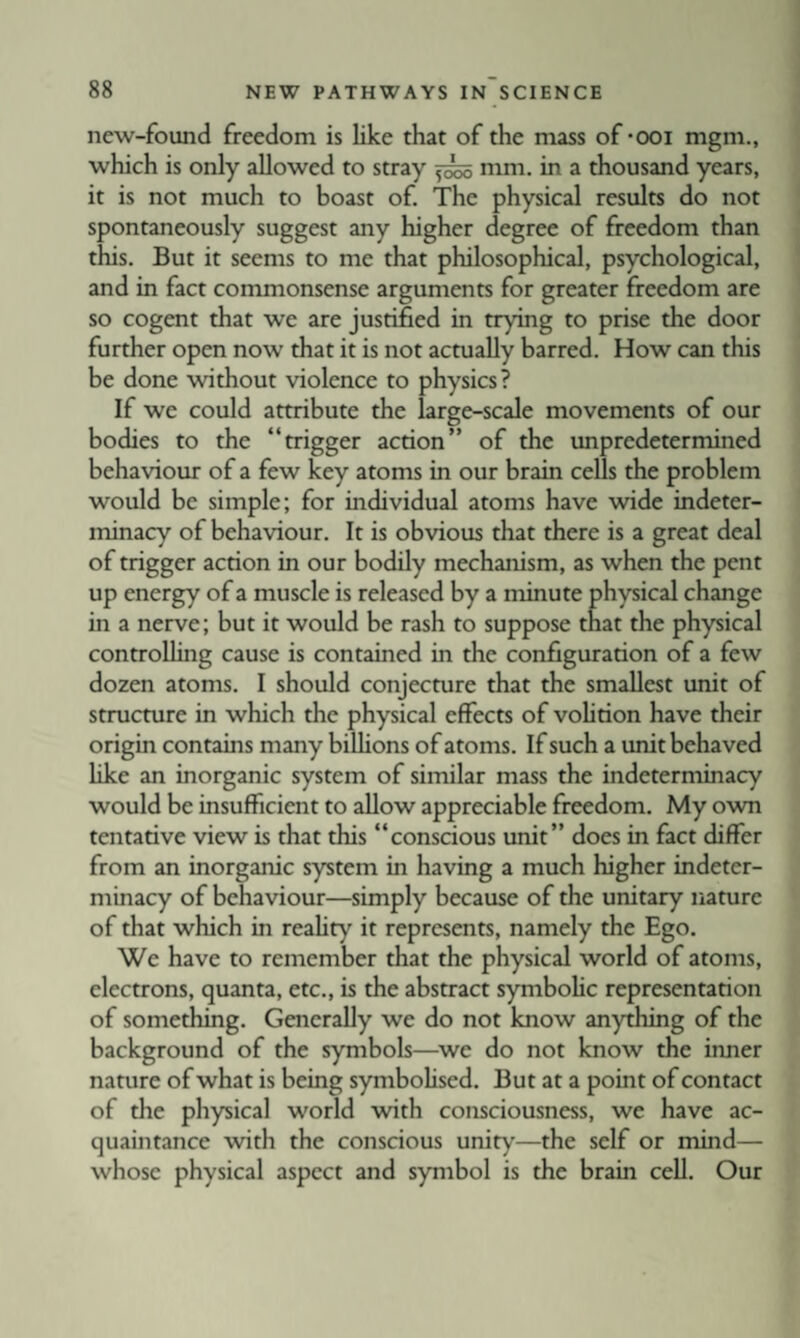 new-found freedom is like that of the mass of-ooi mgm., which is only allowed to stray 5^ mm. in a thousand years, it is not much to boast of. The physical results do not spontaneously suggest any higher degree of freedom than this. But it seems to me that philosophical, psychological, and in fact commonsense arguments for greater freedom are so cogent that we are justified in trying to prise the door further open now that it is not actually barred. How can this be done without violence to physics? If we could attribute the large-scale movements of our bodies to the “trigger action” of the unpredetermined behaviour of a few key atoms in our brain cells the problem would be simple; for individual atoms have wide indeter¬ minacy of behaviour. It is obvious that there is a great deal of trigger action in our bodily mechanism, as when the pent up energy of a muscle is released by a minute physical change in a nerve; but it would be rash to suppose that the physical controUing cause is contained in the configuration of a few dozen atoms. I should conjecture that the smallest unit of structure in which the physical effects of vohtion have their origin contains many biUions of atoms. If such a unit behaved like an inorganic system of similar mass the indeterminacy would be insufficient to allow appreciable freedom. My own tentative view is that this “conscious unit” does in fact differ from an inorganic system in having a much higher indeter¬ minacy of behaviour—simply because of the unitary nature of that which in reahty it represents, namely the Ego. We have to remember that the physical world of atoms, electrons, quanta, etc., is the abstract symboHc representation of something. Generally we do not know anything of the background of the symbols—^we do not know the inner namre of what is being symbohsed. But at a point of contact of the physical world with consciousness, we have ac¬ quaintance with the conscious unity—the self or mind— whose physical aspect and symbol is the brain cell. Our