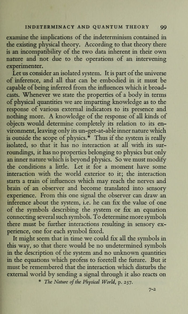 examine the implications of the indeterminism contained in the existing physical theory. According to that theory there is an incompatibihty of the two data inherent in their own nature and not due to the operations of an intervening experimenter. Let us consider an isolated system. It is part of the universe of inference, and all that can be embodied in it must be capable of being inferred from the influences which it broad¬ casts. Whenever we state the properties of a body in terms of physical quantities we are imparting knowledge as to the response of various external indicators to its presence and nothing more. A knowledge of the response of all kinds of objects would deterrrune completely its relation to its en¬ vironment, leaving only its un-get-at-able inner nature which is outside the scope of physics.* Thus if the system is really isolated, so that it has no interaction at all with its sur¬ roundings, it has no properties belonging to physics but only an inner nature which is beyond physics. So we must modify the conditions a httle. Let it for a moment have some interaction with the world exterior to it; the interaction starts a train of influences which may reach the nerves and brain of an observer and become translated into sensory experience. From this one signal the observer can draw an inference about the system, i.e. he can fix the value of one of the symbols describing the system or fix an equation connecting several such symbols. To determine more symbols there must be further interactions resulting in sensory ex¬ perience, one for each symbol fixed. It might seem that in time we could fix all the symbols in this way, so that there would be no undetermined symbols in the description of the system and no unknown quantities in the equations which profess to foretell the future. But it must be remembered that the interaction which disturbs the external world by sending a signal through it also reacts on * The Nature of the Physical World, p. 257. 7-2