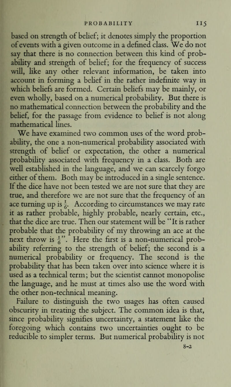 based on strength of belief; it denotes simply the proportion of events •with a given outcome in a defined class. We do not say that there is no connection between this kind of prob¬ ability and strength of belief; for the frequency of success wiU, like any other relevant information, be taken into account in forming a behef in the rather indefinite way in which behefs are formed. Certain behefs may be mainly, or even wholly, based on a numerical probabdity. But there is no mathematical connection between the probabdity and the behef, for the passage from evidence to behef is not along mathematical lines. We have examined two common uses of the word prob- abdity, the one a non-numerical probabdity associated with strength of behef or expectation, the other a numerical probabdity associated with frequency in a class. Both are wed estabhshed in the language, and we can scarcely forgo either of them. Both may be introduced hi a single sentence. If the dice have not been tested we are not sure that they are true, and therefore we are not sure that the frequency of an ace turning up is According to circumstances we may rate it as rather probable, highly probable, nearly certain, etc., that the dice are true. Then our statement wdl be “It is rather probable that the probabdity of my throwing an ace at the next throw is Here the first is a non-numerical prob- abihry referring to the strength of behef; the second is a numerical probabdity or frequency. The second is the probabdity that has been taken over into science where it is used as a technical term; but the scientist cannot monopolise the language, and he must at times also use the word with the other non-technical meaning. Failure to distinguish the two usages has often caused obscurity in treating the subject. The common idea is that, since probabdity signifies uncertainty, a statement like the foregoing which contains two uncertainties ought to be reducible to simpler terms. But numerical probabdity is not 8-2