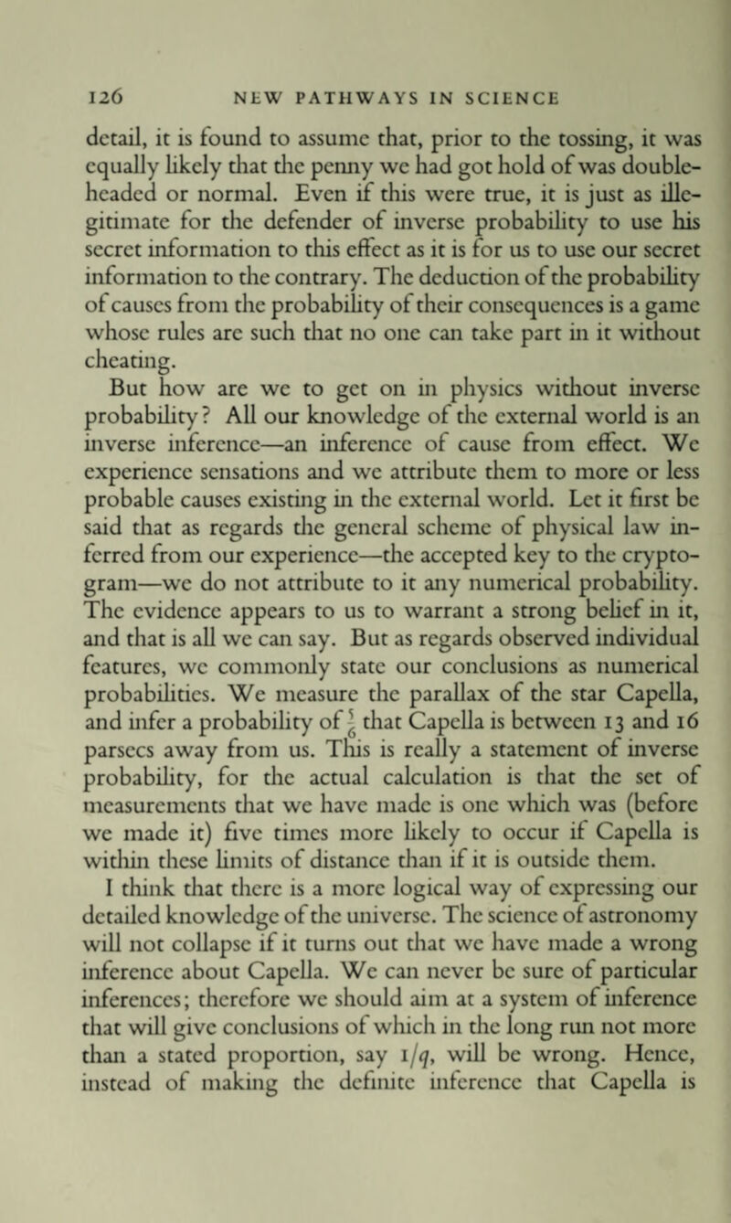 detail, it is found to assume that, prior to the tossing, it was equally hkely that die penny we had got hold of was double¬ headed or normal. Even if this were true, it is just as ille¬ gitimate for the defender of inverse probabihty to use his secret information to this effect as it is for us to use our secret informarion to the contrary. The deduction of the probabihty of causes from the probabihty of their consequences is a game whose rules arc such that no one can take part in it without cheating. But how are we to get on in physics without inverse probabihty ? Ah our knowledge of the external world is an inverse inference—an inference of cause from effect. We experience sensations and we attribute them to more or less probable causes existing m the external world. Let it first be said that as regards die general scheme of physical law in¬ ferred from our experience—the accepted key to the crypto¬ gram—we do not attribute to it any numerical probabihty. The evidence appears to us to warrant a strong behef in it, and that is ah we can say. But as regards observed individual features, we commonly state our conclusions as numerical probabihtics. We measure the parallax of the star CapeUa, and infer a probabihty of ^ that CapeUa is between 13 and 16 parsecs away from us. This is really a statement of inverse probabihty, for the actual calculation is that the set of measurements diat we have made is one which was (before we made it) five times more hkely to occur if Capeha is widiin these hmits of distance than if it is outside them. I think that there is a more logical way of expressing our detailed knowledge of the universe. The science of astronomy will not collapse if it turns out that we have made a wrong inference about CapeUa. We can never be sure of particular inferences; therefore we should aim at a system of inference that will give conclusions of which in the long rim not more than a stated proportion, say i/q, wih be wrong. Hence, instead of making the definite inference that CapeUa is