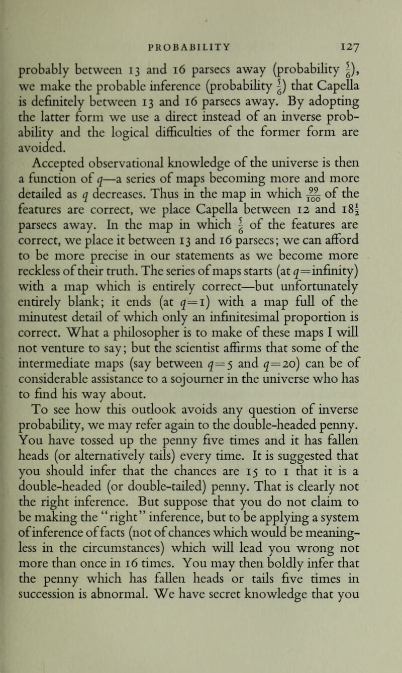 probably between 13 and 16 parsecs away (probability |), we make the probable inference (probability |) that Capella is definitely between 13 and 16 parsecs away. By adopting the latter form we use a direct instead of an inverse prob- abihty and the logical difficulties of the former form are avoided. Accepted observational knowledge of the universe is then a function of q—a series of maps becoming more and more detailed as q decreases. Thus in the map in which ^ of the features are correct, we place Capella between 12 and i8| parsecs away. In the map in which | of the features are correct, we place it between 13 and 16 parsecs; we can afford to be more precise in our statements as we become more reckless of their truth. The series of maps starts (at infinity) with a map which is entirely correct—but unfortunately entirely blank; it ends (at q—i) with a map full of the minutest detail of which only an infinitesimal proportion is correct. What a philosopher is to make of these maps I will not venture to say; but the scientist affirms that some of the intermediate maps (say between q—s and q—20) can be of considerable assistance to a sojourner in the universe who has to find his way about. To see how this outlook avoids any question of hi verse probabihty, we may refer again to the double-headed penny. You have tossed up the penny five times and it has fallen heads (or alternatively tails) every time. It is suggested that you should infer that the chances are 15 to i that it is a double-headed (or double-tailed) penny. That is clearly not the right inference. But suppose that you do not claim to be making the “right” inference, but to be applying a system of inference of facts (not of chances which would be meaning¬ less in the circumstances) which will lead you wrong not more than once in 16 times. You may then boldly infer that the peimy which has fallen heads or tails five times in succession is abnormal. We have secret knowledge that you