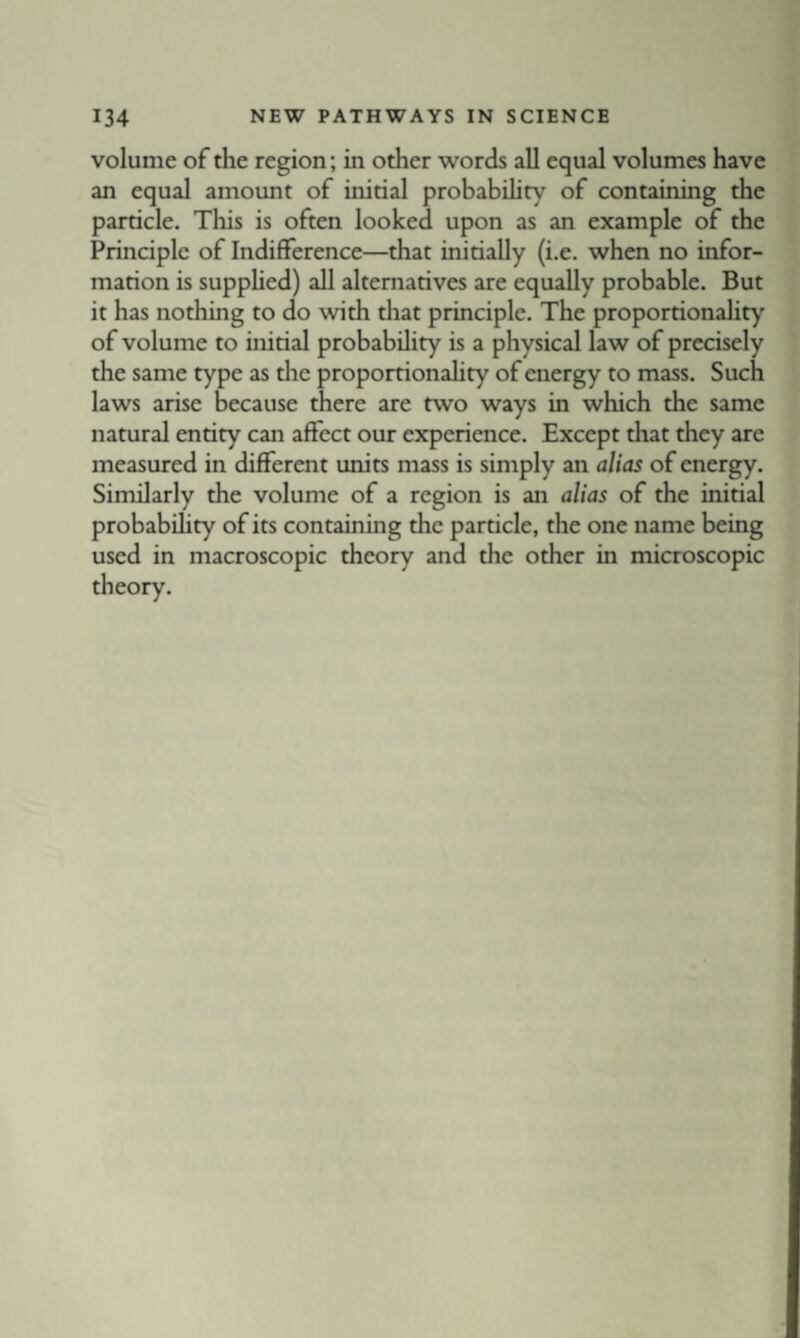 volume of the region; in other words all equal volumes have an equal amount of initial probabihty of containing the particle. This is often looked upon as an example of the Principle of Indifference—that initially (i.e. when no infor¬ mation is supphed) all alternatives are equally probable. But it has nothing to do with that principle. The proportionaHty of volume to initial probability is a physical law of precisely the same type as tlie proportionality of energy to mass. Such laws arise because there are two ways in which the same natural entity can affect our experience. Except that they are measured in different units mass is simply an alias of energy. Similarly the volume of a region is an alias of the initial probability of its containing the particle, the one name being used in macroscopic theory and the other in microscopic theory.