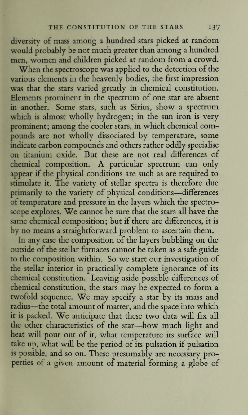 diversity of mass among a hundred stars picked at random would probably be not much greater than among a hundred men, women and children picked at random from a crowd. When the spectroscope was applied to the detection of the various elements in the heavenly bodies, the first impression was that the stars varied greatly in chemical constitution. Elements prominent in the spectrum of one star are absent in another. Some stars, such as Sirius, show a spectrum which is almost wholly hydrogen; in the sun iron is very prominent; among the cooler stars, in which chemical com¬ pounds are not wholly dissociated by temperature, some indicate carbon compounds and others rather oddly speciahse on titanium oxide. But these are not real differences of chemical composition. A particular spectrum can only appear if the physical conditions are such as are required to stimulate it. The variety of stellar spectra is therefore due primarily to the variety of physical conditions—differences of temperature and pressure in the layers which the spectro¬ scope explores. We cannot be sure that the stars all have the same chemical composition; but if there are differences, it is by no means a straightforward problem to ascertain them. In any case the composition of the layers bubbhng on the outside of the stellar furnaces cannot be taken as a safe guide to the composition within. So we start our investigation of the stellar interior in practically complete ignorance of its chemical constitution. Leaving aside possible differences of chemical constitution, the stars may be expected to form a twofold sequence. We may specify a star by its mass and radius—the total amount of matter, and the space into which it is packed. We anticipate that these two data Avill fix all the other characteristics of the star—how much hght and heat will pour out of it, what temperature its surface will take up, what will be the period of its pulsation if pulsation is possible, and so on. These presumably are necessary pro¬ perties of a given amount of material forming a globe of