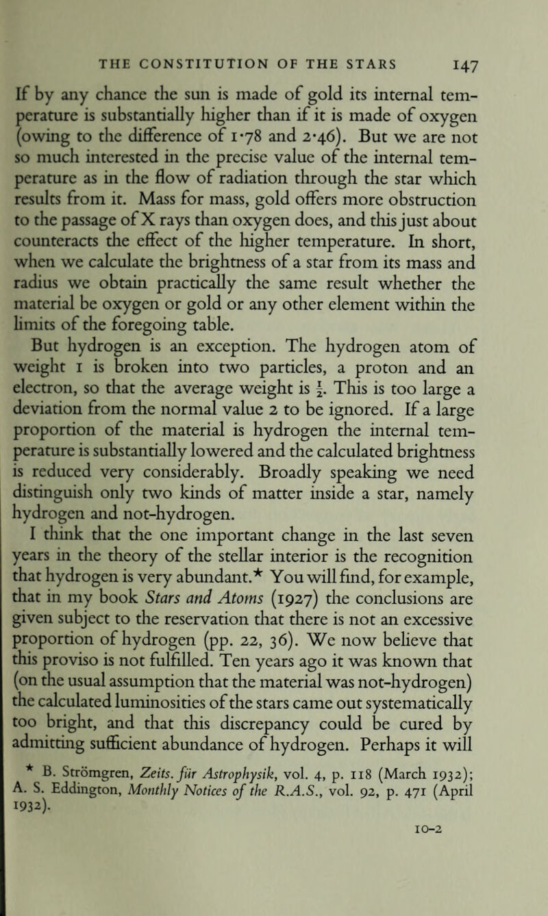 If by any chance the sun is made of gold its internal tem¬ perature is substantially higher than if it is made of oxygen (owing to the difference of 1-78 and 2*46). But we are not so much interested in the precise value of the internal tem¬ perature as in the flow of radiation through the star which results from it. Mass for mass, gold offers more obstruction to the passage of X rays than oxygen does, and this just about counteracts the effect of the higher temperature. In short, when we calculate the brighmess of a star from its mass and radius we obtain practically the same result whether the material be oxygen or gold or any other element within the hmits of the foregoing table. But hydrogen is an exception. The hydrogen atom of weight I is broken into two particles, a proton and an electron, so that the average weight is |. This is too large a deviation from the normal value 2 to be ignored. If a large proportion of the material is hydrogen the internal tem¬ perature is substantially lowered and the calculated brightness is reduced very considerably. Broadly speaking we need distinguish only two kinds of matter inside a star, namely hydrogen and not-hydrogen. I think that the one important change in the last seven years in the theory of the stellar interior is the recognition that hydrogen is very abundant.* You will find, for example, that in my book Stars and Atoms (1927) the conclusions are given subject to the reservation that there is not an excessive proportion of hydrogen (pp. 22, 36). We now beheve that this proviso is not fulfilled. Ten years ago it was known that (on the usual assumption that the material was not-hydrogen) the calculated luminosities of the stars came out systematically too bright, and that this discrepancy could be cured by admitting suflicient abundance of hydrogen. Perhaps it will * B. Stromgren, Zeits.fiir Astrophysik, vol. 4, p. 118 (March 1932); A. S. Eddington, Monthly Notices of the R.A.S., vol. 92, p. 471 (April 1932). 10-2