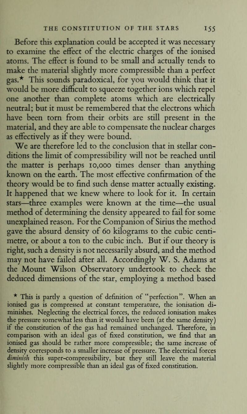 Before this explanation could be accepted it was necessary to examine the effect of the electric charges of the ionised atoms. The effect is found to be small and actually tends to make the material slightly more compressible than a perfect gas.* This sounds paradoxical, for you would think that it would be more difficult to squeeze together ions which repel one another than complete atoms which are electrically neutral; but it must be remembered that the electrons which have been tom from their orbits are still present in the material, and they are able to compensate the nuclear charges as effectively as if they were bound. We are therefore led to the conclusion that in stellar con¬ ditions the hmit of compressibihty will not be reached until the matter is perhaps 10,000 times denser than anything known on the earth. The most effective confirmation of the theory would be to find such dense matter actually existing. It happened that we knew where to look for it. In certain stars—three examples were known at the time—the usual method of determining the density appeared to fail for some unexplained reason. For the Companion of Sirius the method gave the absurd density of 60 kilograms to the cubic centi¬ metre, or about a ton to the cubic inch. But if our theory is right, such a density is not necessarily absurd, and the method may not have failed after all. Accordingly W. S. Adams at the Mount Wdson Observatory undertook to check the deduced dimensions of the star, employing a method based * This is pardy a question of definition of “perfection”. When an ionised gas is compressed at constant temperature, the ionisation di¬ minishes. Neglecting the electrical forces, the reduced ionisation makes the pressure somewhat less than it would have been (at the same density) if the constitution of the gas had remained unchanged. Therefore, in comparison with an ideal gas of fixed constitution, we find that an ionised gas should be rather more compressible; the same increase of density corresponds to a smaller increase of pressure. The electrical forces dimmish this super-compressibility, but they still leave the material slightly more compressible than an ideal gas of fixed constitution.