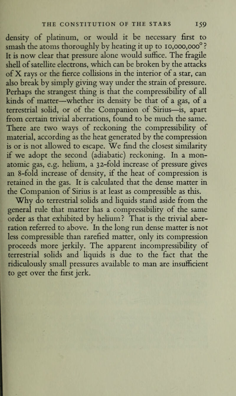density of platinum, or would it be necessary first to smash the atoms thoroughly by heating it up to 10,000,000° ? It is now clear that pressure alone would suffice. The fragile shell of satelhte electrons, which can be broken by the attacks of X rays or the fierce coUisions in the interior of a star, can also break by simply giving way under the strain of pressure. Perhaps the strangest thing is that the compressibihty of all kinds of matter—whether its density be that of a gas, of a terrestrial soUd, or of the Companion of Sirius—is, apart from certain trivial aberrations, found to be much the same. There are two ways of reckoning the compressibihty of material, according as the heat generated by the compression is or is not allowed to escape. We find the closest similarity if we adopt the second (adiabatic) reckoning. In a mon¬ atomic gas, e.g. hehum, a 32-fold increase of pressure gives an 8-fold increase of density, if the heat of compression is retained in the gas. It is calculated that the dense matter in the Companion of Sirius is at least as compressible as this. Why do terrestrial sohds and hquids stand aside from the general rule that matter has a compressibihty of the same order as that exhibited by hehum? That is the trivial aber¬ ration referred to above. In the long run dense matter is not less compressible tlian rarefied matter, only its compression proceeds more jerkily. The apparent incompressibihty of terrestrial sohds and hquids is due to the fact that the ridiculously smaU pressures available to man are insufficient to get over the first jerk.