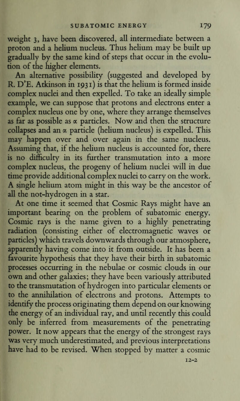 weight 3, have been discovered, all intermediate between a proton and a hehum nucleus. Thus hehum may be built up gradually by the same kind of steps that occur in the evolu¬ tion of the higher elements. An alternative possibihty (suggested and developed by R. D’E. Atkinson in 1931) is that the helium is formed inside complex nuclei and then expelled. To take an ideally simple example, we can suppose that protons and electrons enter a complex nucleus one by one, where they arrange themselves as far as possible as a particles. Now and then the structure collapses and an a particle (hehum nucleus) is expelled. This may happen over and over again in the same nucleus. Assuming that, if the hehum nucleus is accounted for, there is no difficulty in its further transmutation into a more complex nucleus, the progeny of hehum nuclei will in due time provide additional complex nuclei to carry on the work. A single hehum atom might in this way be the ancestor of ah the not-hydrogen in a star. At one time it seemed that Cosmic Rays might have an important bearing on the problem of subatomic energy. Cosmic rays is the name given to a highly penetrating radiation (consisting either of electromagnetic waves or particles) which travels downwards through our atmosphere, apparently having come into it from outside. It has been a favourite hypothesis that they have their birth in subatomic processes occurring in the nebulae or cosmic clouds in our own and other galaxies; they have been variously attributed to the transmutation of hydrogen into particular elements or to the annihilation of electrons and protons. Attempts to identify the process originating them depend on our knowing the energy of an individual ray, and until recently this could only be inferred from measurements of the penetrating power. It now appears that the energy of the strongest rays was very much underestimated, and previous interpretations have had to be revised. When stopped by matter a cosmic 12-2