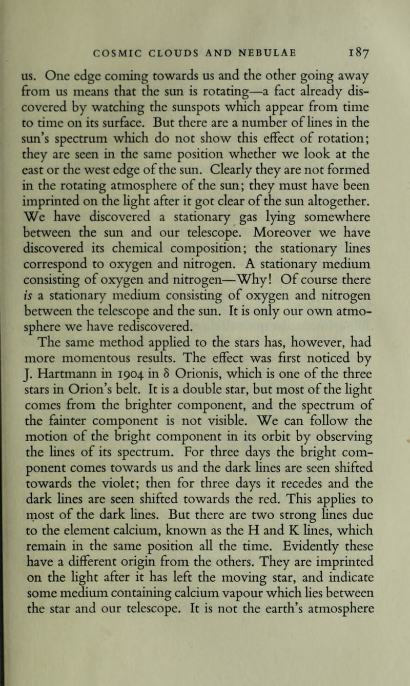 US. One edge coining towards us and the other going away from us means that the sun is rotating—a fact already dis¬ covered by watching the sunspots which appear from time to time on its surface. But there are a number of lines in the sun’s spectrum which do not show this effect of rotation; they are seen in the same position whether we look at the east or the west edge of the sun. Clearly they are not formed in the rotating atmosphere of the sun; they must have been imprinted on the light after it got clear of the sun altogether. We have discovered a stationary gas lying somewhere between the sun and our telescope. Moreover we have discovered its chemical composition; the stationary lines correspond to oxygen and nitrogen. A stationary medium consisting of oxygen and nitrogen—Why! Of course there is a stationary medium consisting of oxygen and nitrogen between the telescope and the sun. It is only our own atmo¬ sphere we have rediscovered. The same method apphed to the stars has, however, had more momentous results. The effect was first noticed by J. Hartmann in 1904 in 8 Orionis, which is one of the three stars in Orion’s belt. It is a double star, but most of the light comes from the brighter component, and the spectrum of the fainter component is not visible. We can follow the motion of the bright component in its orbit by observing the lines of its spectrum. For three days the bright com¬ ponent comes towards us and the dark lines are seen shifted towards the violet; then for three days it recedes and the dark lines are seen shifted towards the red. This apphes to most of the dark hnes. But there are two strong lines due to the element calcium, known as the H and K hnes, which remain in the same position all the time. Evidently these have a different origin from the others. They are imprinted on the hght after it has left the moving star, and indicate some medium containing calcium vapour which Ues between the star and our telescope. It is not the earth’s atmosphere