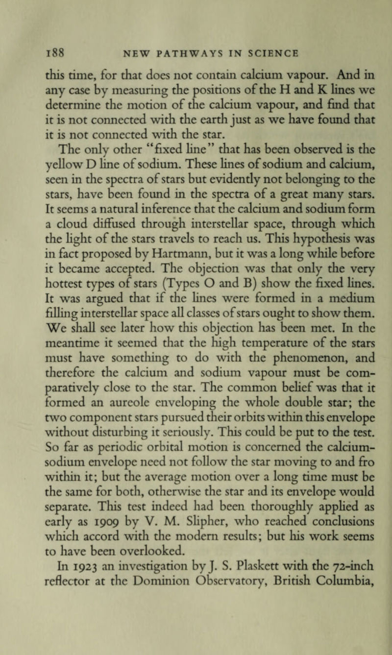 this time, for that does not contain calcium vapour. And in any case by measuring the positions of the H and K lines we determine the motion of the calcium vapour, and find that it is not connected with the earth just as we have found that it is not connected with the star. The only other “fixed line” that has been observed is the yellow D line of sodium. These Unes of sodium and calcium, seen in the spectra of stars but evidently not belonging to the stars, have been found in the spectra of a great many stars. It seems a natural inference that the calcium and sodium form a cloud diffused through interstellar space, through which the hght of the stars travels to reach us. This hypothesis was in fact proposed by Hartmann, but it was a long while before it became accepted. The objection was that only the very hottest types of stars (Types O and B) show the fixed lines. It was argued that if the lines were formed in a medium filling interstellar space all classes of stars ought to show them. We shall see later how this objection has been met. In the meantime it seemed that the high temperature of the stars must have something to do with the phenomenon, and therefore the calcium and sodium vapour must be com¬ paratively close to the star. The common behef was that it formed an aureole enveloping the whole double star; the two component stars pursued their orbits within this envelope without disturbing it seriously. This could be put to the test. So far as periodic orbital motion is concerned the calcium- sodium envelope need not follow the star moving to and fro within it; but the average motion over a long time must be the same for both, otherwise the star and its envelope would separate. Tliis test indeed had been thoroughly apphed as early as 1909 by V. M. SUpher, who reached conclusions which accord with the modem results; but his work seems to have been overlooked. In 1923 an investigation by J. S. Plaskctt with the 72-inch reflector at the Dominion Observatory, British Columbia,