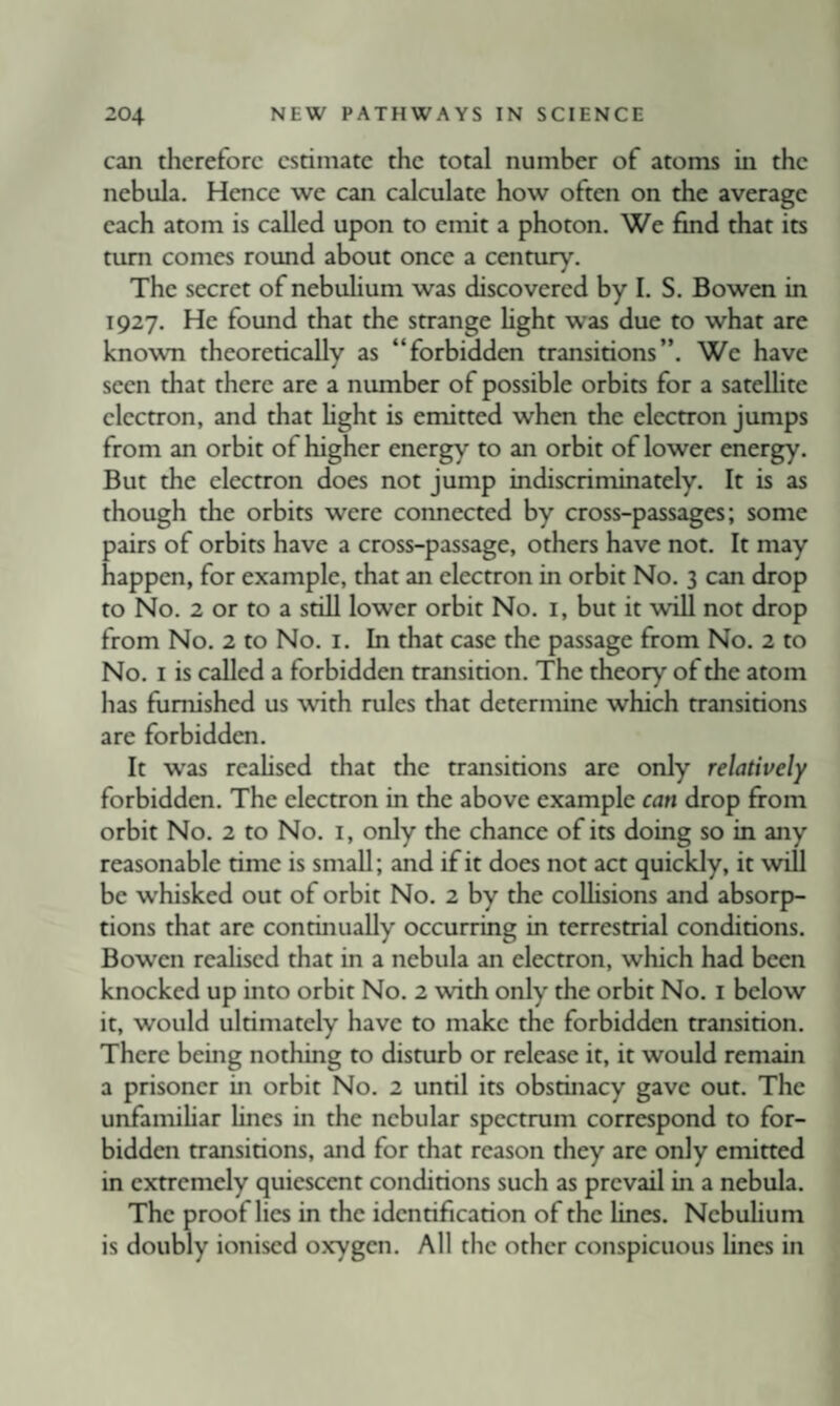 can therefore estimate the total number of atoms in the nebula. Hence we can calculate how often on the average each atom is called upon to emit a photon. We find that its turn comes round about once a century. The secret of nebulium was discovered by I. S. Bowen in 1927. He found that the strange fight was due to what are known theoretically as “forbidden transitions”. We have seen that there are a number of possible orbits for a satellite electron, and that hght is emitted when the electron jumps from an orbit of higher energy to an orbit of lower energy. But the electron does not jump indiscriminately. It is as though the orbits were connected by cross-passages; some pairs of orbits have a cross-passage, others have not. It may happen, for example, that an electron in orbit No. 3 can drop to No. 2 or to a still lower orbit No. i, but it will not drop from No. 2 to No. i. In that case the passage from No. 2 to No. I is called a forbidden transition. The theory of the atom has furnished us wth rules that determine which transitions are forbidden. It was realised that the transitions are only relatively forbidden. The electron in the above example can drop from orbit No. 2 to No. i, only the chance of its doing so in any reasonable time is small; and if it does not act quickly, it will be whisked out of orbit No. 2 by the coUisions and absorp¬ tions that are continually occurring in terrestrial conditions. Bowen realised that in a nebula an electron, which had been knocked up into orbit No. 2 with only the orbit No. i below it, would ultimately have to make the forbidden transition. There being nothing to disturb or release it, it would remain a prisoner in orbit No. 2 until its obstinacy gave out. The unfamihar lines in the nebular spectrum correspond to for¬ bidden transitions, and for that reason they are only emitted in extremely quiescent conditions such as prevail in a nebula. The proof lies in the identification of the Unes. Nebuhum is doubly ionised oxygen. All the other conspicuous lines in