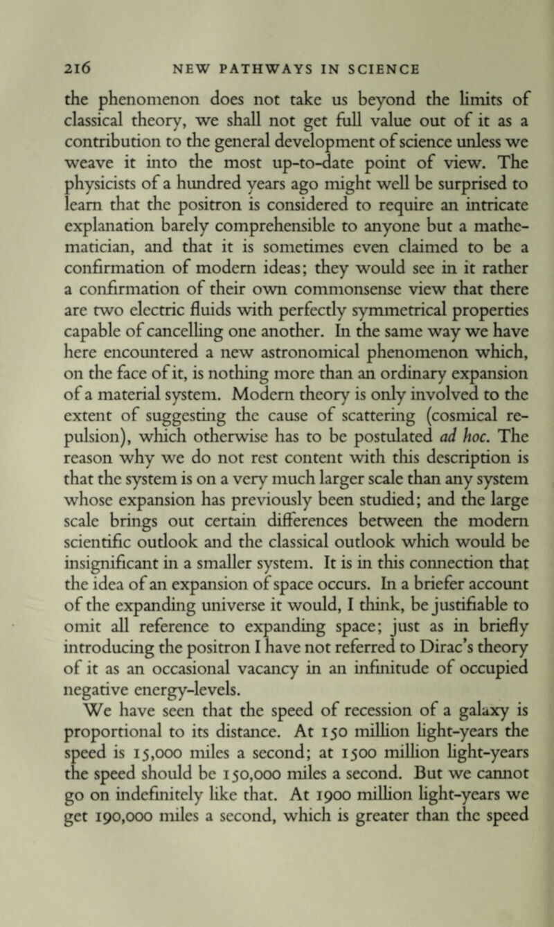 the phenomenon does not take us beyond the Umits of classical theory, we shall not get full value out of it as a contribution to the general development of science unless we weave it into the most up-to-date point of view. The physicists of a hundred years ago might well be surprised to ieam that the positron is considered to require an intricate explanation barely comprehensible to anyone but a mathe¬ matician, and that it is sometimes even claimed to be a confirmation of modem ideas; they would see in it rather a confirmation of their own commonsense view that there are two electric fluids with perfectly symmetrical properties capable of cancelUng one another. In the same way we have here encountered a new astronomical phenomenon which, on the face of it, is nothing more than an ordinary expansion of a material system. Modem theory is only involved to the extent of suggesting the cause of scattering (cosmical re¬ pulsion), which otherwise has to be postulated ad hoc. The reason why we do not rest content with this description is that the system is on a very much larger scale than any system whose expansion has previously been studied; and the large scale brings out certain differences between the modem scientific oudook and the classical outlook which would be insignificant in a smaller system. It is in this connection that the idea of an expansion of space occurs. In a briefer account of the expanding universe it would, I think, be justifiable to omit all reference to expanding space; just as in briefly introducing the positron I have not referred to Dirac’s theory of it as an occasional vacancy in an infinitude of occupied negative energy-levels. We have seen that the speed of recession of a galaxy is proportional to its distance. At 150 million fight-years the speed is 15,000 miles a second; at 1500 million light-years the speed should be 150,000 miles a second. But we cannot go on indefinitely like that. At 1900 million light-years we get 190,000 miles a second, which is greater than the speed