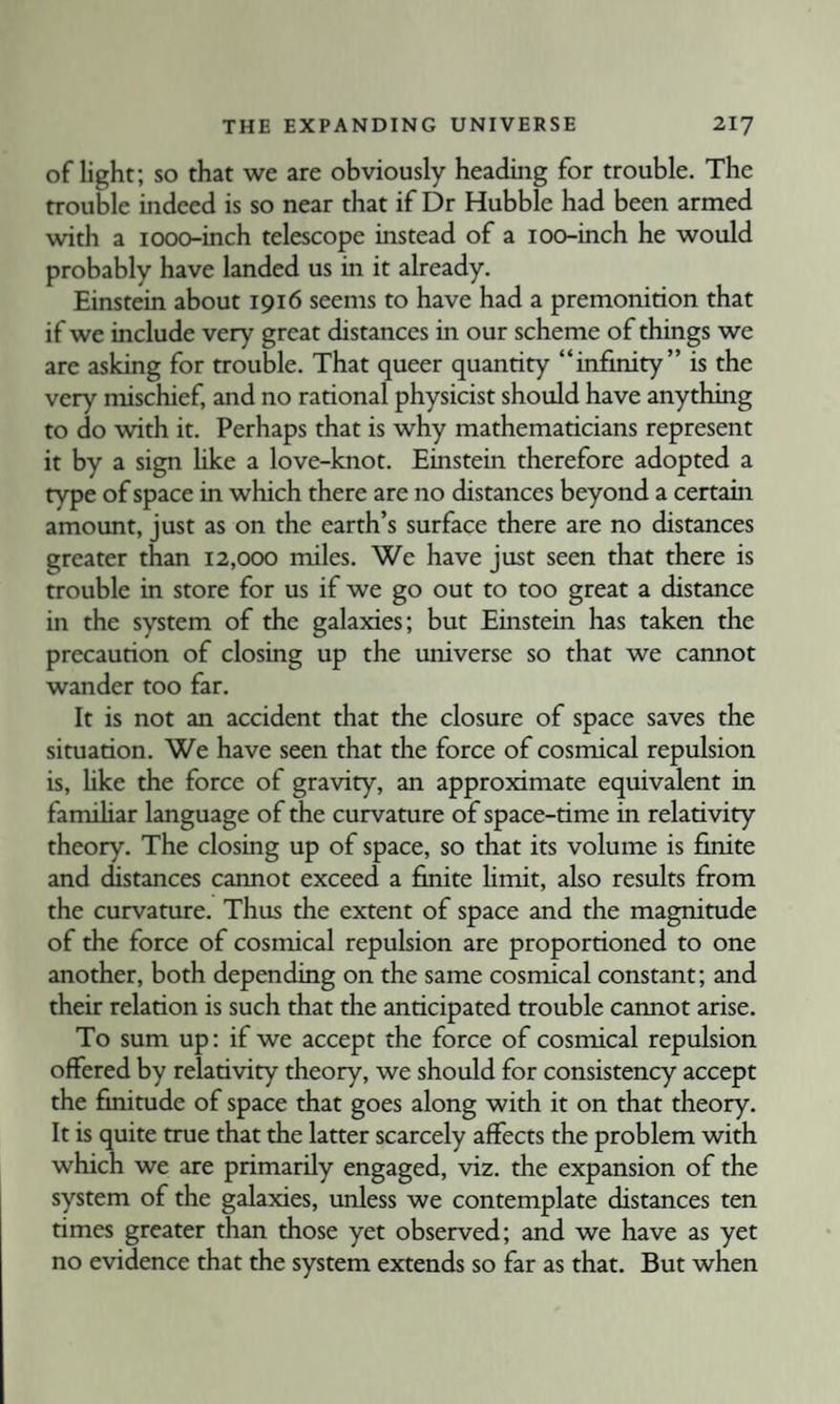 of light; so that we are obviously heading for trouble. The trouble indeed is so near that if Dr Hubble had been armed with a looo-inch telescope instead of a lOO-inch he would probably have landed us in it already. Einstein about 1916 seems to have had a premonition that if we include very great distances in our scheme of things we are asking for trouble. That queer quantity “infinity” is the very mischief, and no rational physicist should have anything to do with it. Perhaps that is why mathematicians represent it by a sign hke a love-knot. Einstein therefore adopted a type of space in which there are no distances beyond a certain amount, just as on the earth’s surface there are no distances greater than 12,000 miles. We have just seen that there is trouble in store for us if we go out to too great a distance in the system of the galaxies; but Einstein has taken the precaution of closing up the universe so that we cannot wander too far. It is not an accident that the closure of space saves the situation. We have seen that the force of cosmical repulsion is, like the force of gravity, an approximate equivalent in familiar language of the curvature of space-time in relativity theory. The closing up of space, so that its volume is finite and distances cannot exceed a finite limit, also results from the curvature. Thus the extent of space and the magnitude of the force of cosmical repulsion are proportioned to one another, both depending on the same cosmical constant; and their relation is such that the anticipated trouble cannot arise. To sum up: if we accept the force of cosmical repulsion offered by relativity theory, we should for consistency accept the finitude of space that goes along with it on that theory. It is quite true that the latter scarcely affects the problem with which we are primarily engaged, viz. the expansion of the system of the galaxies, unless we contemplate distances ten times greater than those yet observed; and we have as yet no evidence that the system extends so far as that. But when