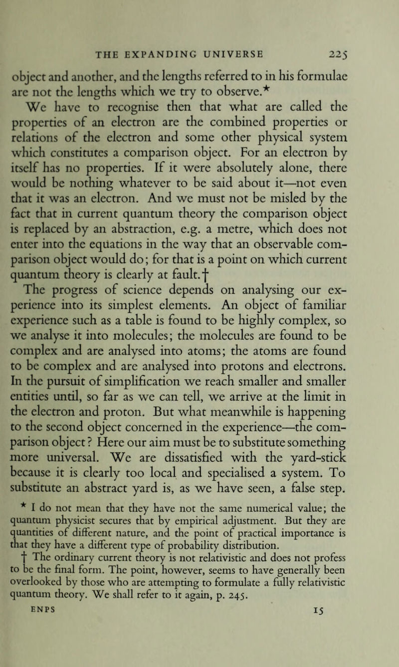 object and another, and the lengths referred to in his formulae are not the lengths which we try to observe.* We have to recognise then that what are called the properties of an electron are the combined properties or relations of the electron and some other physical system which constitutes a comparison object. For an electron by itself has no properties. If it were absolutely alone, there would be nothing whatever to be said about it—not even that it was an electron. And we must not be misled by the fact that in current quantum theory the comparison object is replaced by an abstraction, e.g. a metre, which does not enter into the equations in the way that an observable com¬ parison object would do; for that is a point on which current quantum theory is clearly at fault, f The progress of science depends on analysing our ex¬ perience into its simplest elements. An object of famihar experience such as a table is found to be highly complex, so we analyse it into molecules; the molecules are found to be complex and are analysed into atoms; the atoms are found to be complex and are analysed into protons and electrons. In the pursuit of simphfication we reach smaller and smaller entities until, so far as we can tell, we arrive at the hmit in the electron and proton. But what meanwhile is happening to the second object concerned m the experience—the com¬ parison object ? Here our aim must be to substitute something more universal. We are dissatisfied Avith the yard-stick because it is clearly too local and specialised a system. To substitute an abstract yard is, as we have seen, a false step. * I do not mean that they have not the same numerical value; the quantum physicist secures that by empirical adjustment. But they are quantities of different nature, and the point of practical importance is that they have a different type of probability distribution. f The ordinary current theory is not relativistic and does not profess to be the final form. The point, however, seems to have generally been overlooked by those who are attempting to formulate a fully relativistic quantum theory. We shall refer to it again, p. 245. ENPS 15