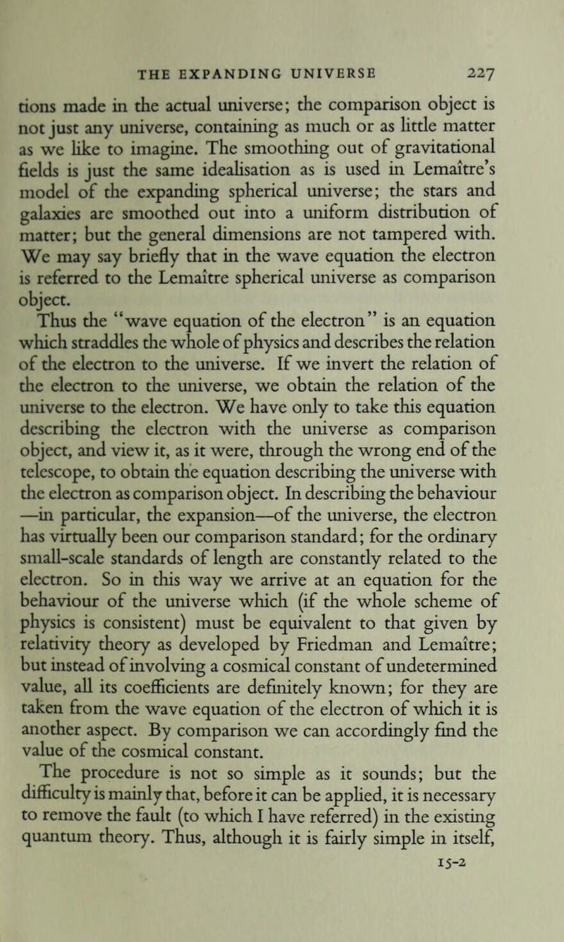 rions made in the actual universe; the comparison object is not just any universe, containing as much or as httle matter as we like to imagine. The smoothing out of gravitational fields is just the same ideaUsation as is used in Lemaitre’s model of the expanding spherical universe; the stars and galaxies are smoothed out into a uniform distribution of matter; but the general dimensions are not tampered with. We may say briefly that in the wave equation the electron is referred to the Lemaitre spherical universe as comparison object. Thus the “wave equation of the electron” is an equation which straddles the whole of physics and describes the relation of the electron to the universe. If we invert the relation of the electron to the universe, we obtain the relation of the universe to the electron. We have only to take this equation describing the electron with the universe as comparison object, and view it, as it were, through the wrong end of the telescope, to obtain the equation describing the universe with the electron as comparison object. In describing the behaviour —in particular, the expansion—of the universe, the electron has virtually been our comparison standard; for the ordinary small-scale standards of length are constantly related to the electron. So in this way we arrive at an equation for the behaviour of the universe which (if the whole scheme of physics is consistent) must be equivalent to that given by relativity theory as developed by Friedman and Lemaitre; but instead of involving a cosmical constant of undetermined value, all its coefficients are definitely known; for they are taken from the wave equation of the electron of which it is another aspect. By comparison we can accordingly find the value of the cosmical constant. The procedure is not so simple as it sounds; but the difficulty is mainly that, before it can be apphed, it is necessary to remove the fault (to which I have referred) in the existing quantum theory. Thus, although it is fairly simple in itself 15-2