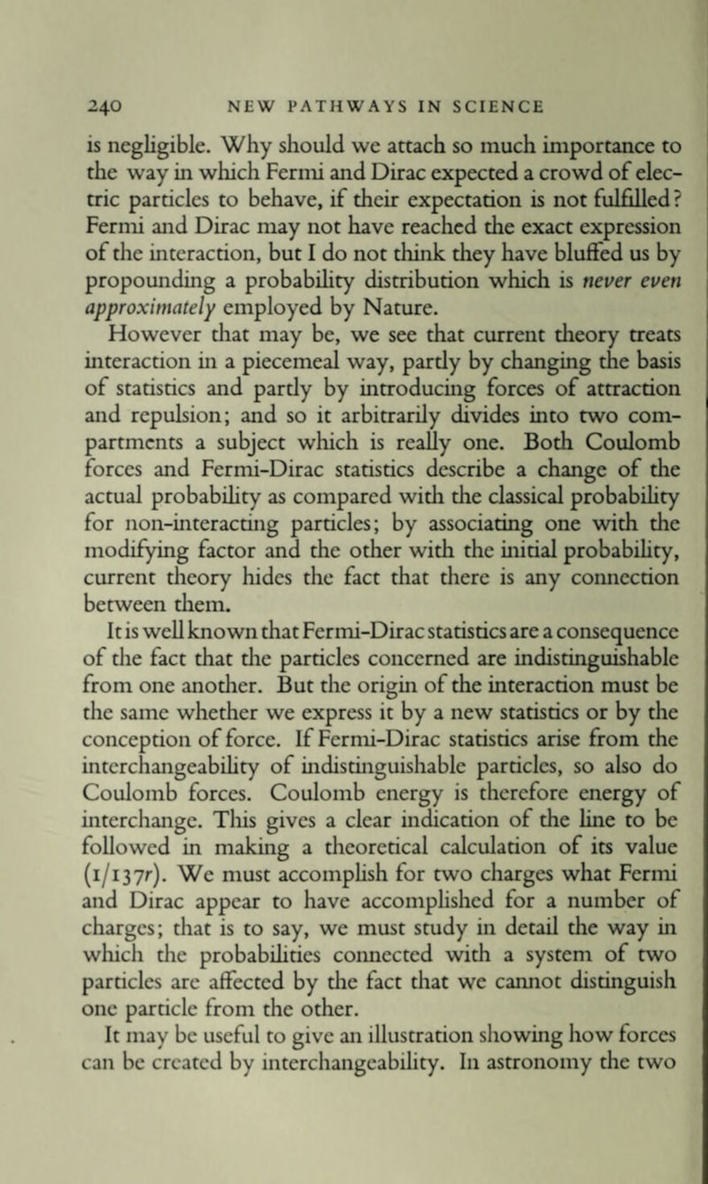 is negligible. Why should we attach so much importance to the way in which Fermi and Dirac expected a crowd of elec¬ tric particles to behave, if their expectation is not fulfilled ? Fermi and Dirac may not have reached the exact expression of the interaction, but I do not think they have bluffed us by propounding a probabUity distribution which is never even approximately employed by Nature. However that may be, we see that current theory treats interaction in a piecemeal way, pardy by changing the basis of statisrics and pardy by introducmg forces of attraction and repulsion; and so it arbitrarily divides into two com¬ partments a subject which is really one. Both Coulomb forces and Fermi-Dirac statistics describe a change of the actual probabihty as compared witii the classical probabihty for non-interacting particles; by associating one with the modifying factor and the other with the initial probabihty, current theory hides the fact that there is any connection between tiiem. It is well known that Fermi-Dirac statistics are a consequence of the fact that die particles concerned are indistinguishable from one another. But the origin of the interaction must be the same whether we express it by a new statistics or by the conception of force. If Fernu-Dirac statistics arise from the interchangeabihty of indistinguishable particles, so also do Coulomb forces. Coulomb energy is therefore energy of interchange. Tliis gives a clear indication of the line to be followed in making a theoretical calculation of its value (i/i37r). We must accomphsh for two charges what Fermi and Dirac appear to have accomplished for a number of charges; that is to say, we must study in detail the way in which die probabihties coimected with a system of two particles are affected by die fact that we cannot distinguish one particle from the other. It may be useful to give an illustration showing how forces can be created by interchangeability. In astronomy the two